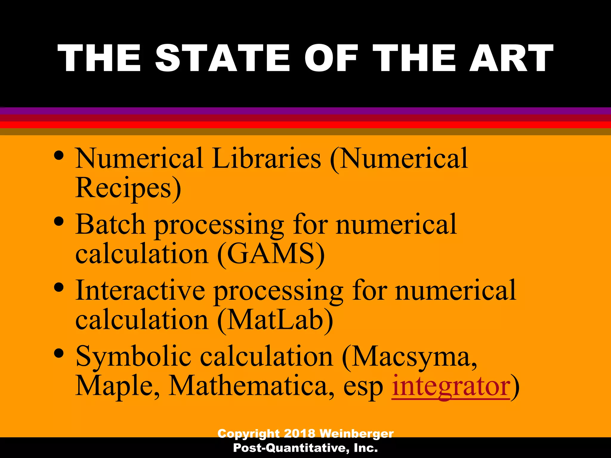 THE STATE OF THE ART
• Numerical Libraries (Numerical
Recipes)
• Batch processing for numerical
calculation (GAMS)
• Interactive processing for numerical
calculation (MatLab)
• Symbolic calculation (Macsyma,
Maple, Mathematica, esp integrator)
Copyright 2018 Weinberger
Post-Quantitative, Inc.
 