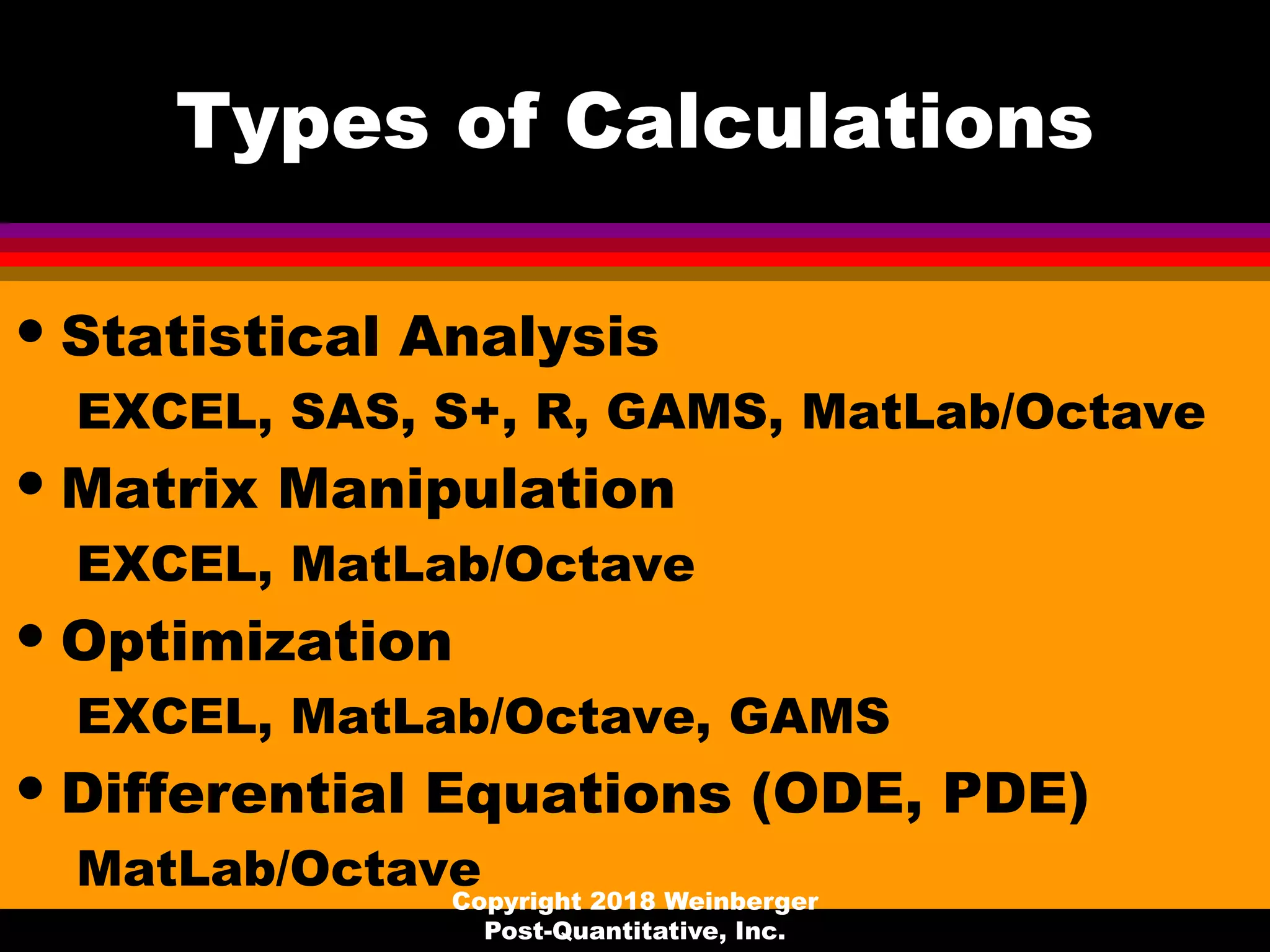 Types of Calculations
• Statistical Analysis
EXCEL, SAS, S+, R, GAMS, MatLab/Octave
• Matrix Manipulation
EXCEL, MatLab/Octave
• Optimization
EXCEL, MatLab/Octave, GAMS
• Differential Equations (ODE, PDE)
MatLab/OctaveCopyright 2018 Weinberger
Post-Quantitative, Inc.
 