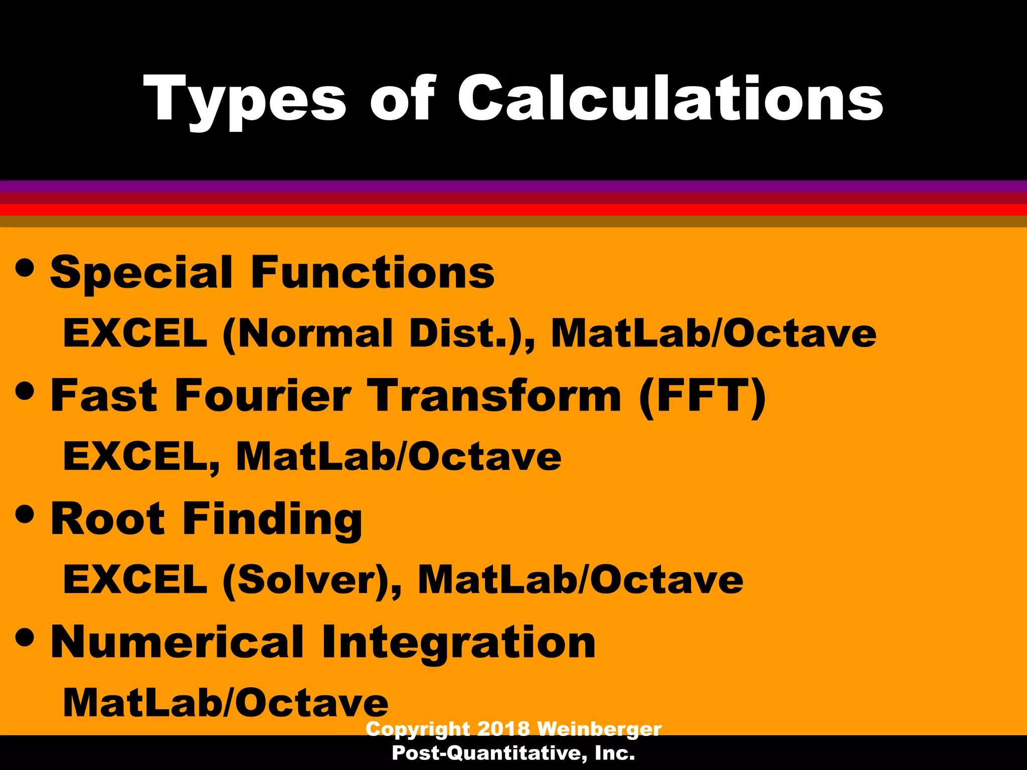 Types of Calculations
• Special Functions
EXCEL (Normal Dist.), MatLab/Octave
• Fast Fourier Transform (FFT)
EXCEL, MatLab/Octave
• Root Finding
EXCEL (Solver), MatLab/Octave
• Numerical Integration
MatLab/OctaveCopyright 2018 Weinberger
Post-Quantitative, Inc.
 