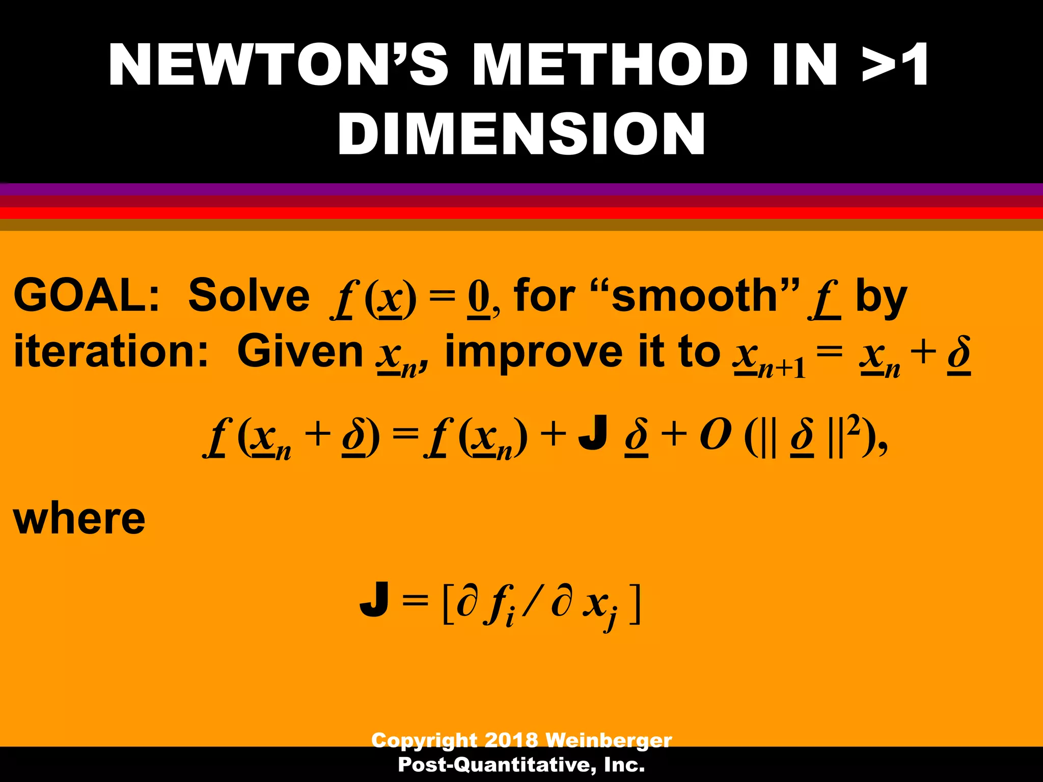 NEWTON’S METHOD IN >1
DIMENSION
GOAL: Solve f (x) = 0, for “smooth” f by
iteration: Given xn, improve it to xn+1 = xn + δ
f (xn + δ) = f (xn) + J δ + O (|| δ ||2),
where
J = [∂ fi / ∂ xj ]
Copyright 2018 Weinberger
Post-Quantitative, Inc.
 