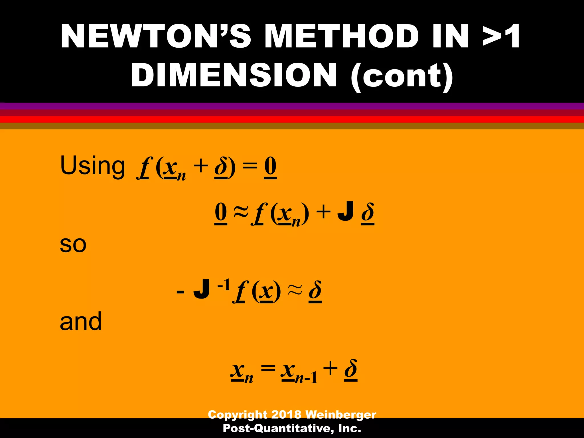 NEWTON’S METHOD IN >1
DIMENSION (cont)
Using f (xn + δ) = 0
0 ≈ f (xn) + J δ
so
- J -1 f (x) ≈ δ
and
xn = xn-1 + δ
Copyright 2018 Weinberger
Post-Quantitative, Inc.
 