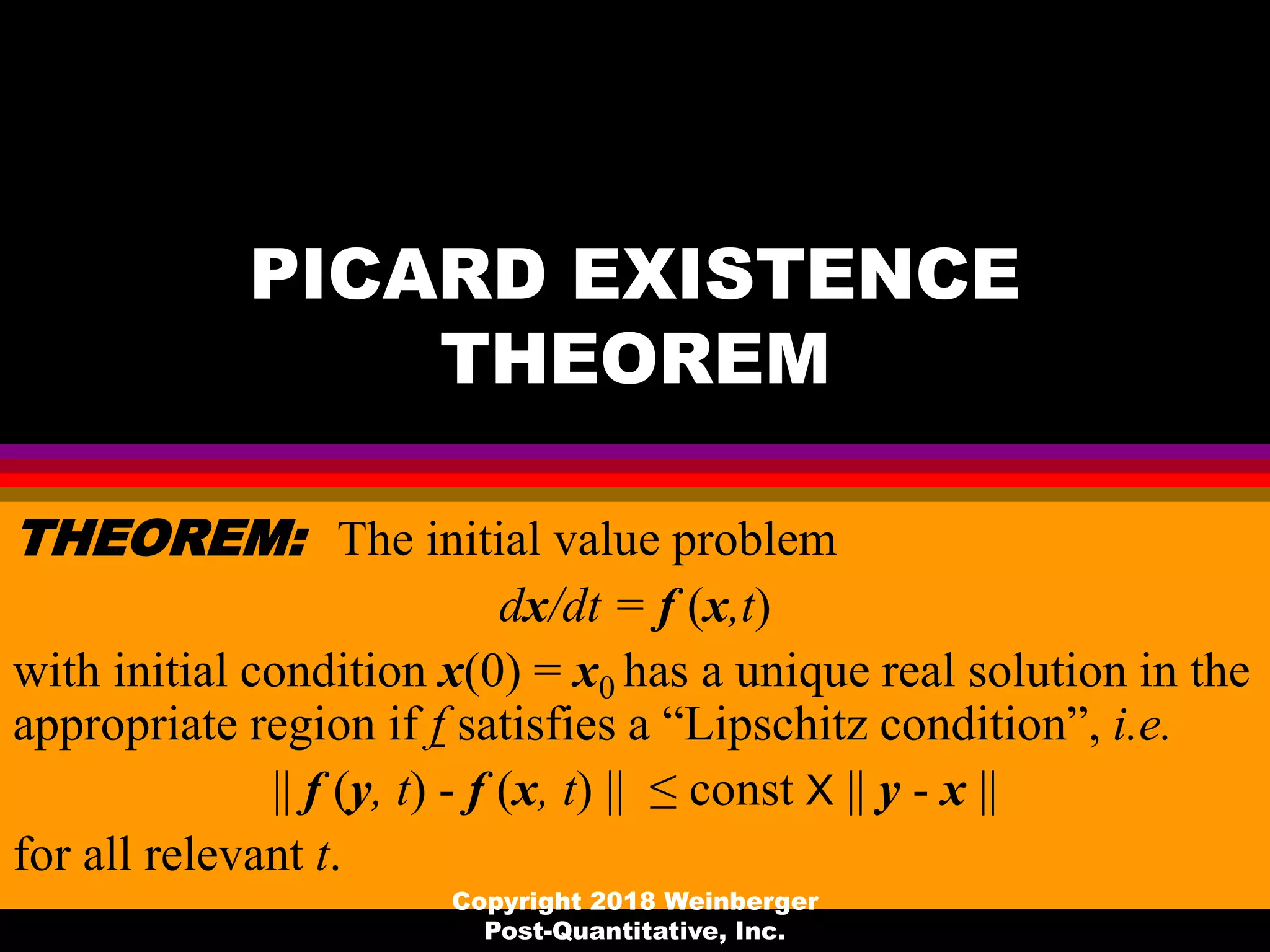 PICARD EXISTENCE
THEOREM
THEOREM: The initial value problem
dx/dt = f (x,t)
with initial condition x(0) = x0 has a unique real solution in the
appropriate region if f satisfies a “Lipschitz condition”, i.e.
|| f (y, t) - f (x, t) || ≤ const X || y - x ||
for all relevant t.
Copyright 2018 Weinberger
Post-Quantitative, Inc.
 