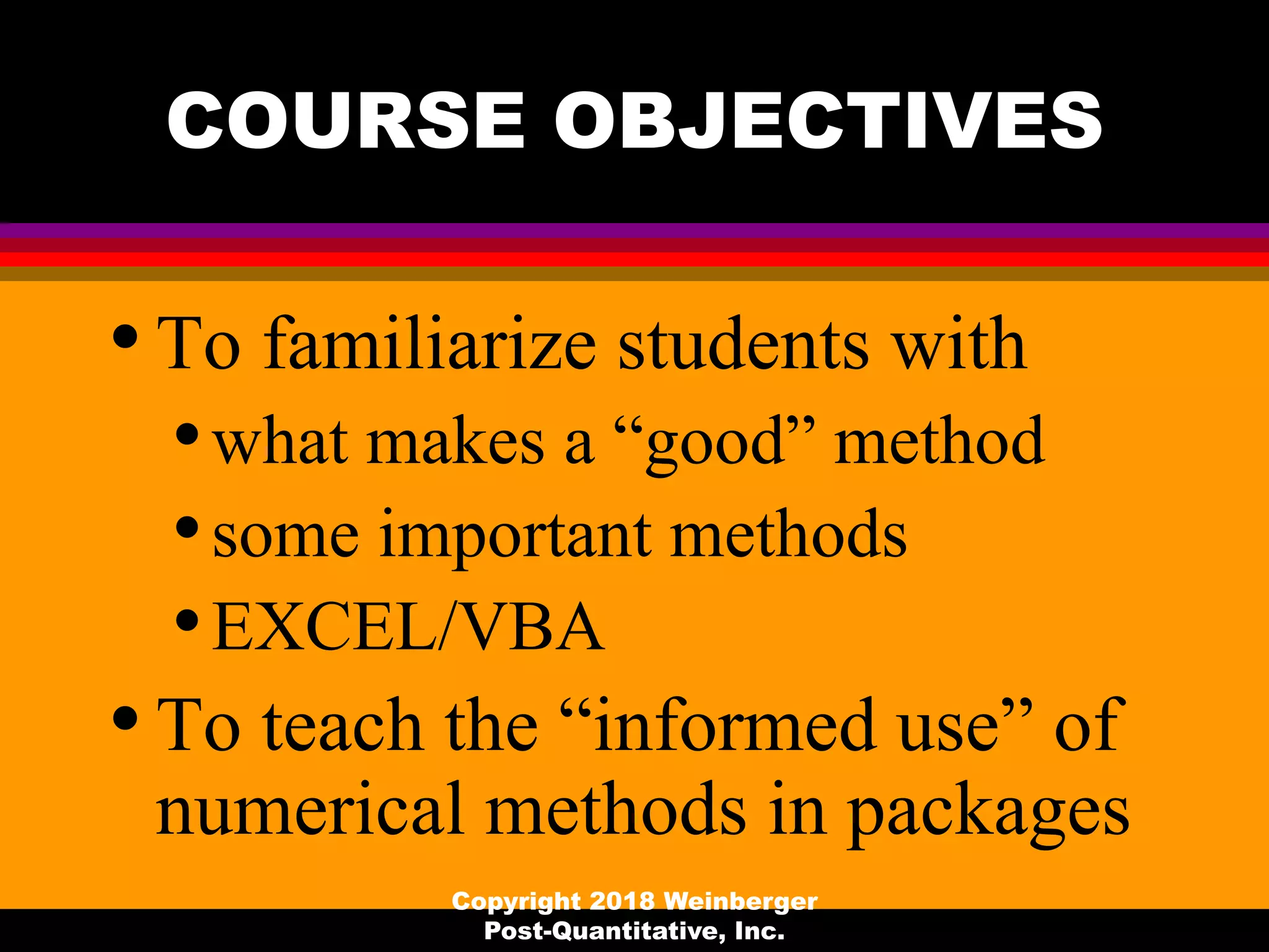 COURSE OBJECTIVES
•To familiarize students with
•what makes a “good” method
•some important methods
•EXCEL/VBA
•To teach the “informed use” of
numerical methods in packages
Copyright 2018 Weinberger
Post-Quantitative, Inc.
 