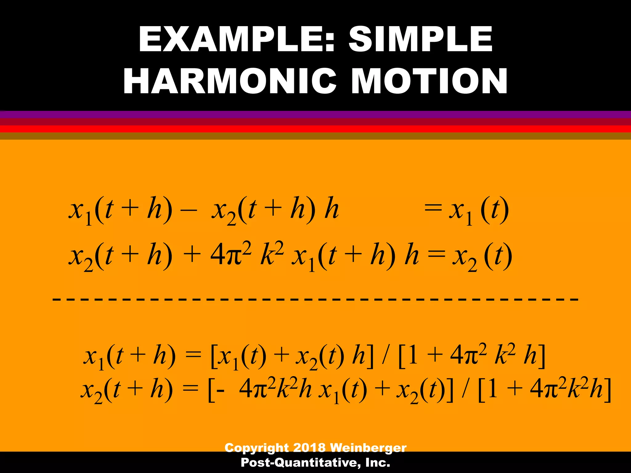 EXAMPLE: SIMPLE
HARMONIC MOTION
x1(t + h) – x2(t + h) h = x1 (t)
x2(t + h) + 4π2 k2 x1(t + h) h = x2 (t)
x1(t + h) = [x1(t) + x2(t) h] / [1 + 4π2 k2 h]
x2(t + h) = [- 4π2k2h x1(t) + x2(t)] / [1 + 4π2k2h]
Copyright 2018 Weinberger
Post-Quantitative, Inc.
 