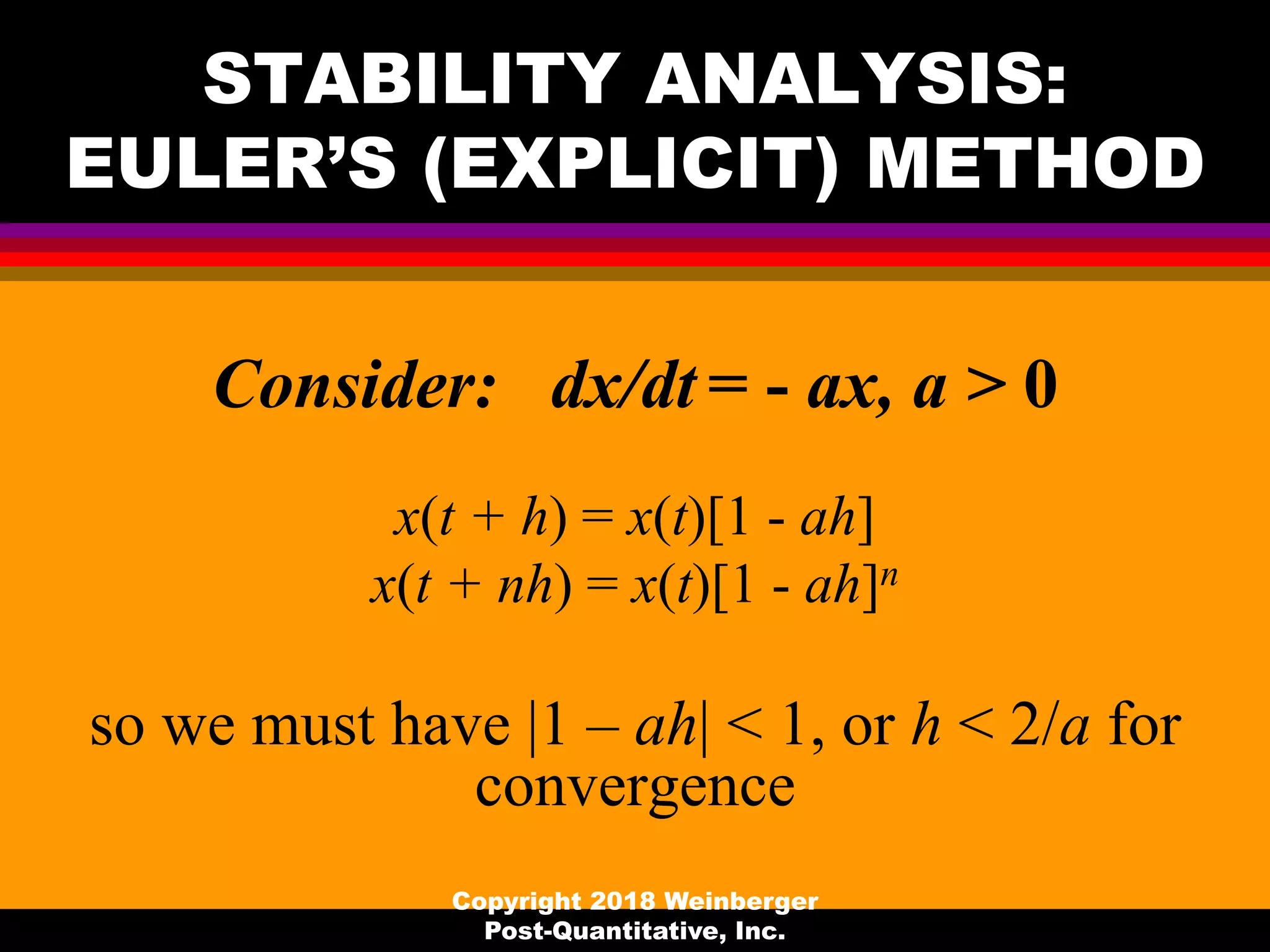 STABILITY ANALYSIS:
EULER’S (EXPLICIT) METHOD
Consider: dx/dt = - ax, a > 0
x(t + h) = x(t)[1 - ah]
x(t + nh) = x(t)[1 - ah]n
so we must have |1 – ah| < 1, or h < 2/a for
convergence
Copyright 2018 Weinberger
Post-Quantitative, Inc.
 