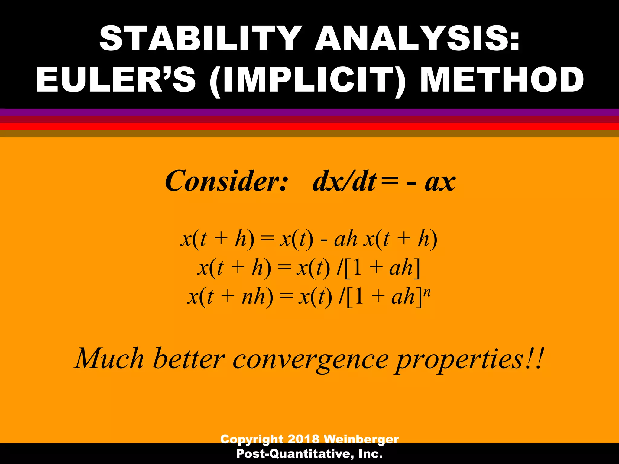 STABILITY ANALYSIS:
EULER’S (IMPLICIT) METHOD
Consider: dx/dt = - ax
x(t + h) = x(t) - ah x(t + h)
x(t + h) = x(t) /[1 + ah]
x(t + nh) = x(t) /[1 + ah]n
Much better convergence properties!!
Copyright 2018 Weinberger
Post-Quantitative, Inc.
 