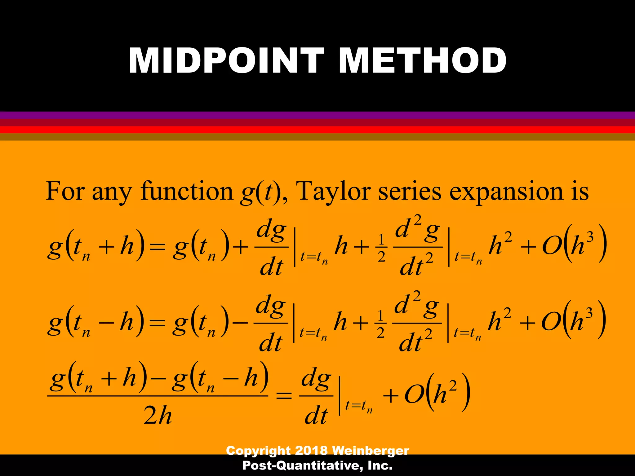 MIDPOINT METHOD
For any function g(t), Taylor series expansion is
Copyright 2018 Weinberger
Post-Quantitative, Inc.
     
     
     2
32
2
2
2
1
32
2
2
2
1
2
hO
dt
dg
h
htghtg
hOh
dt
gd
h
dt
dg
tghtg
hOh
dt
gd
h
dt
dg
tghtg
n
nn
nn
tt
nn
ttttnn
ttttnn







 