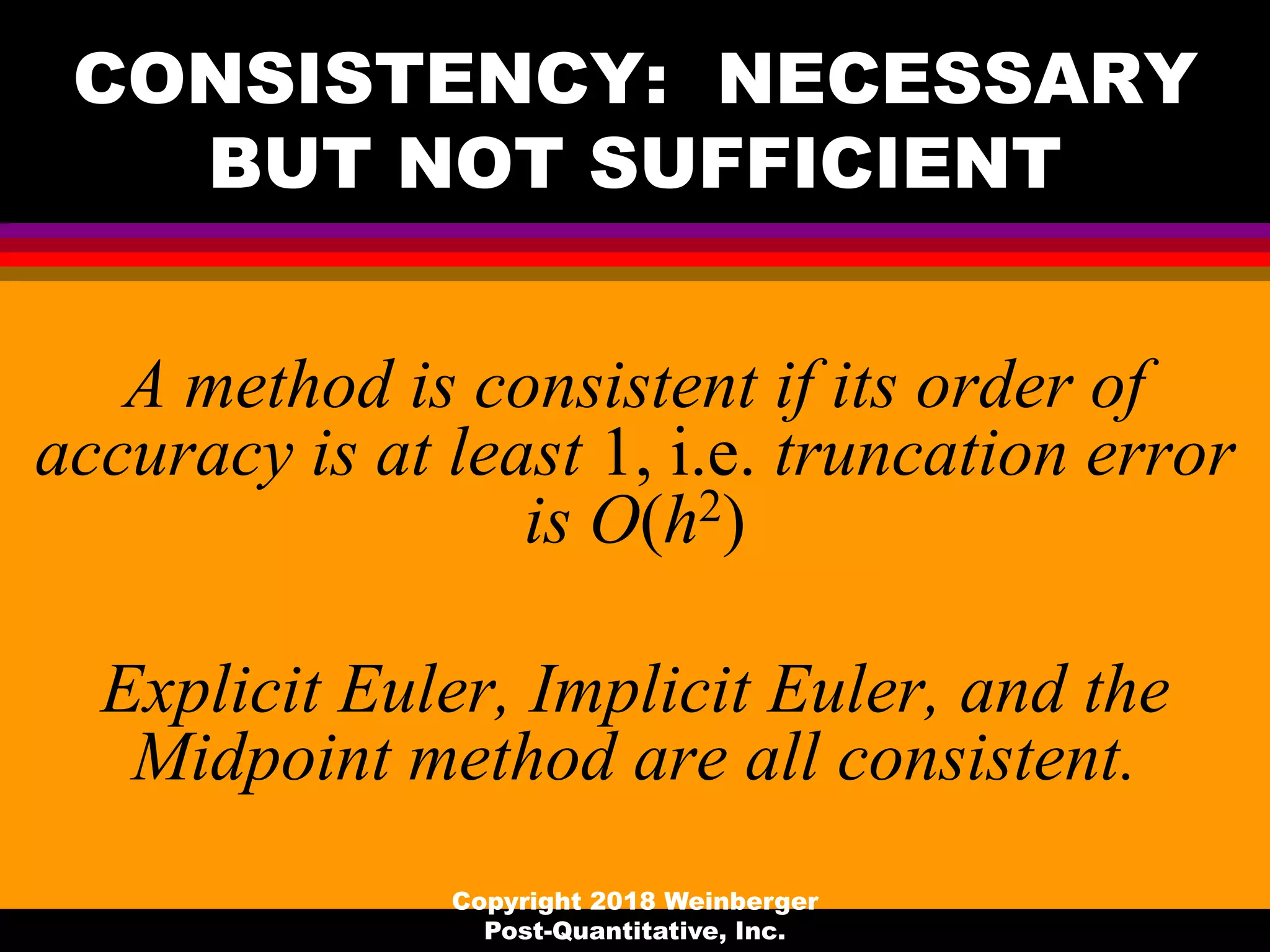 CONSISTENCY: NECESSARY
BUT NOT SUFFICIENT
A method is consistent if its order of
accuracy is at least 1, i.e. truncation error
is O(h2)
Explicit Euler, Implicit Euler, and the
Midpoint method are all consistent.
Copyright 2018 Weinberger
Post-Quantitative, Inc.
 