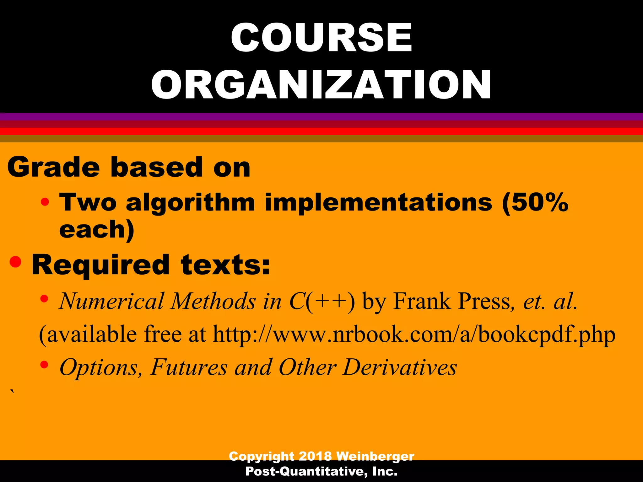 COURSE
ORGANIZATION
Grade based on
• Two algorithm implementations (50%
each)
• Required texts:
• Numerical Methods in C(++) by Frank Press, et. al.
(available free at http://www.nrbook.com/a/bookcpdf.php
• Options, Futures and Other Derivatives
`
Copyright 2018 Weinberger
Post-Quantitative, Inc.
 