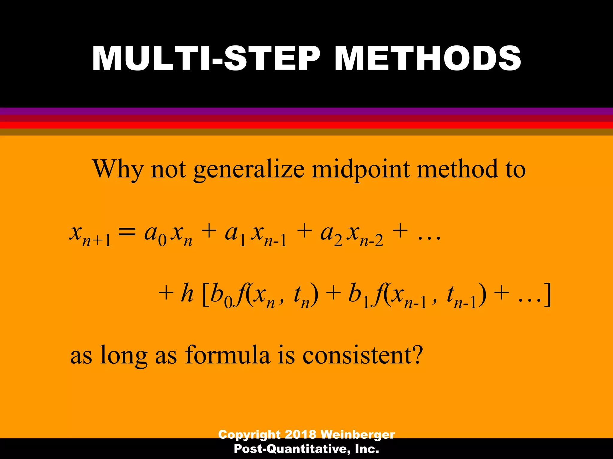 MULTI-STEP METHODS
Why not generalize midpoint method to
xn+1 = a0 xn + a1 xn-1 + a2 xn-2 + …
+ h [b0 f(xn , tn) + b1 f(xn-1 , tn-1) + …]
as long as formula is consistent?
Copyright 2018 Weinberger
Post-Quantitative, Inc.
 