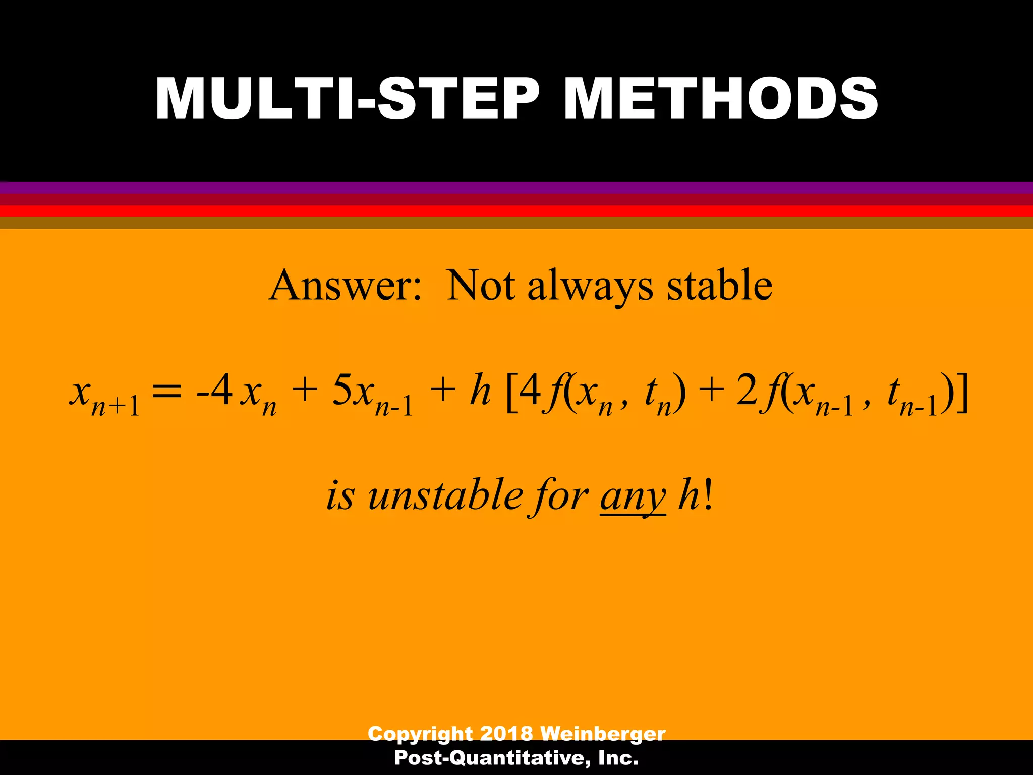 MULTI-STEP METHODS
Answer: Not always stable
xn+1 = -4 xn + 5xn-1 + h [4 f(xn , tn) + 2 f(xn-1 , tn-1)]
is unstable for any h!
Copyright 2018 Weinberger
Post-Quantitative, Inc.
 