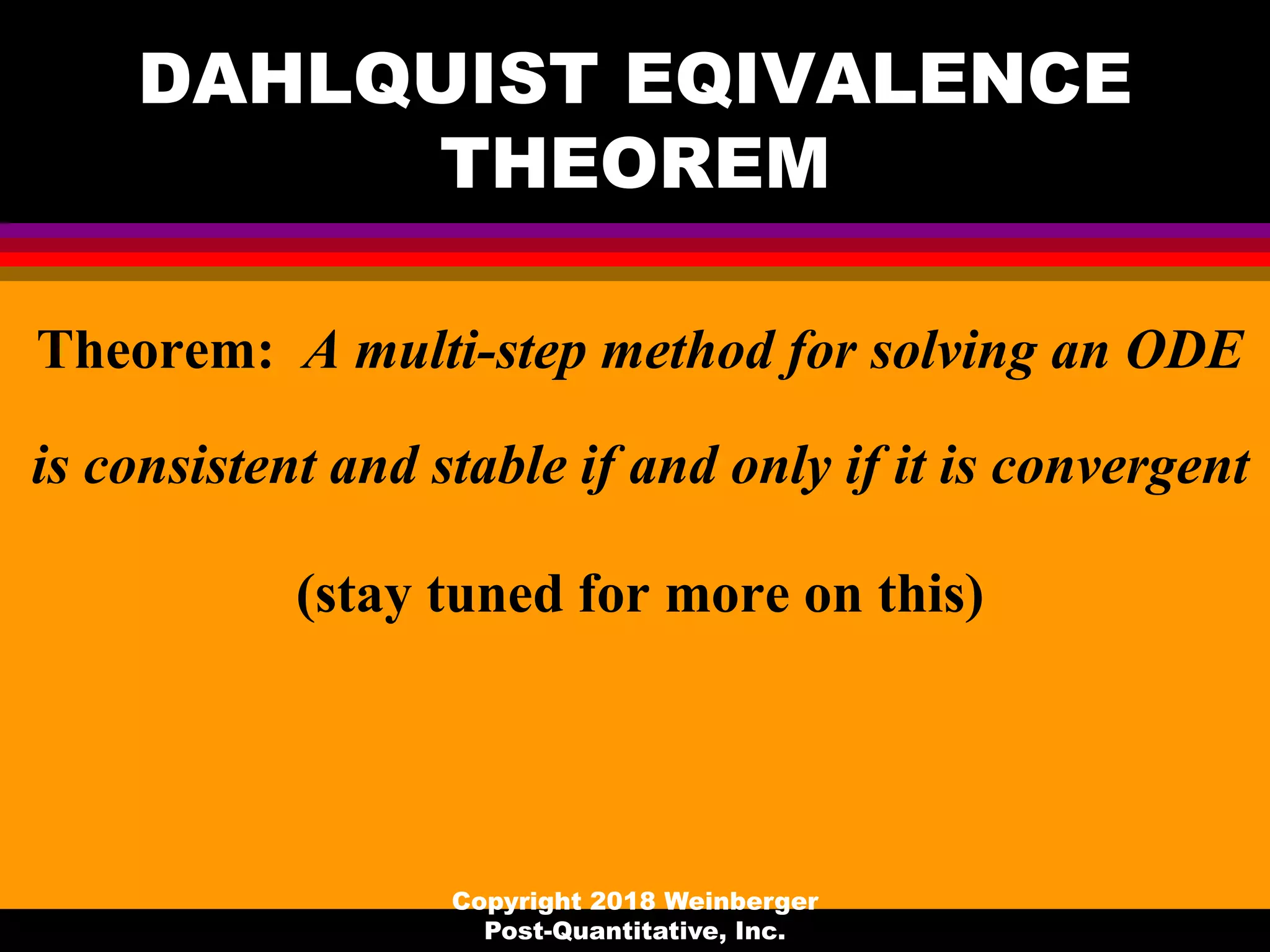 DAHLQUIST EQIVALENCE
THEOREM
Theorem: A multi-step method for solving an ODE
is consistent and stable if and only if it is convergent
(stay tuned for more on this)
Copyright 2018 Weinberger
Post-Quantitative, Inc.
 