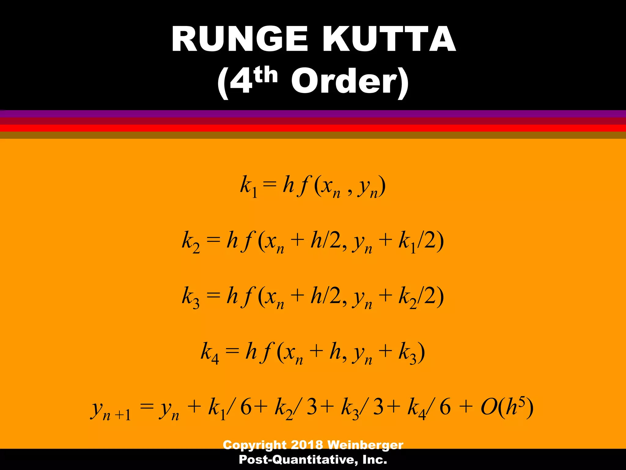 RUNGE KUTTA
(4th Order)
k1 = h f (xn , yn)
k2 = h f (xn + h/2, yn + k1/2)
k3 = h f (xn + h/2, yn + k2/2)
k4 = h f (xn + h, yn + k3)
yn +1 = yn + k1/ 6+ k2/ 3+ k3/ 3+ k4/ 6 + O(h5)
Copyright 2018 Weinberger
Post-Quantitative, Inc.
 