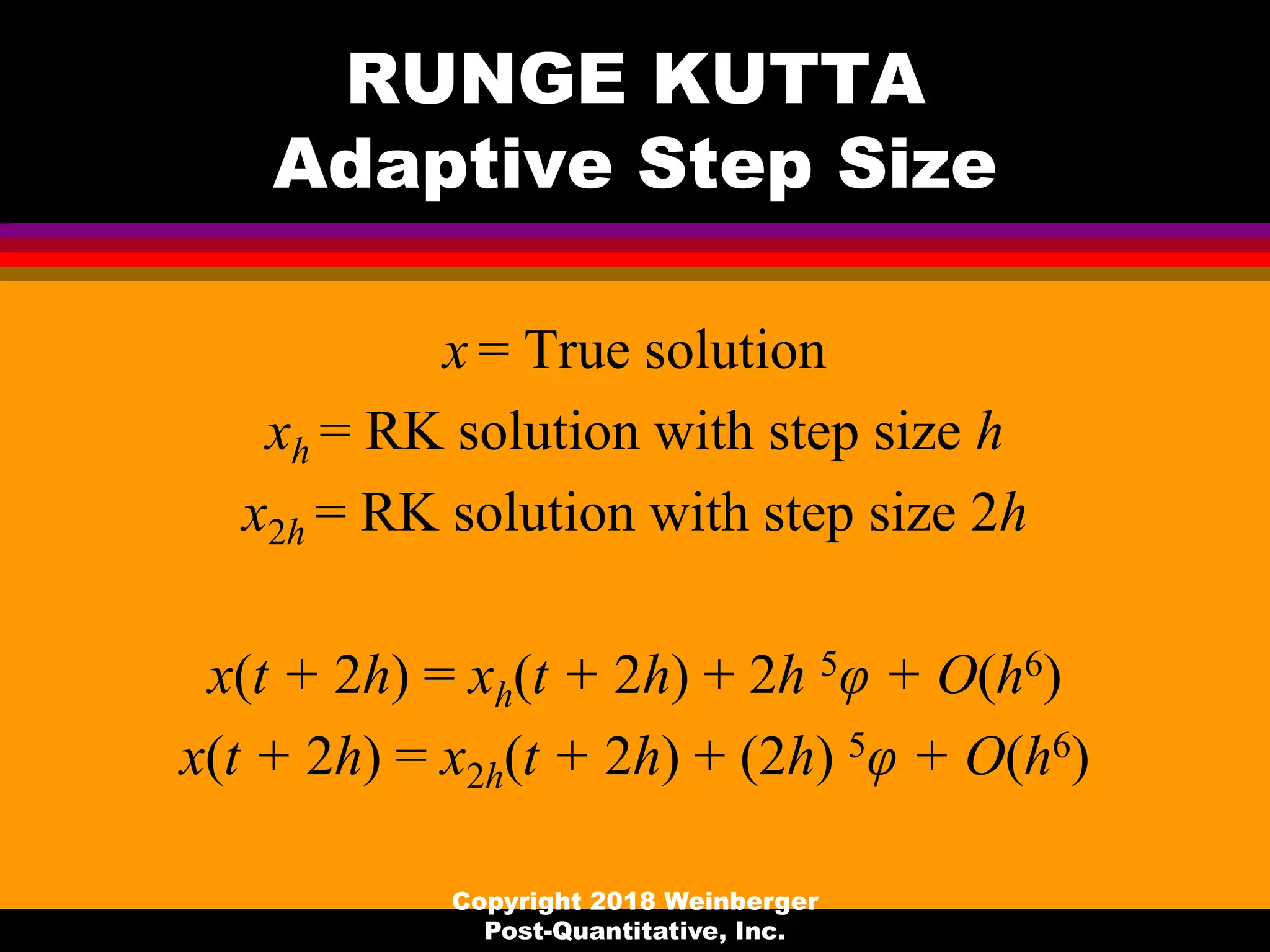 RUNGE KUTTA
Adaptive Step Size
x = True solution
xh = RK solution with step size h
x2h = RK solution with step size 2h
x(t + 2h) = xh(t + 2h) + 2h 5φ + O(h6)
x(t + 2h) = x2h(t + 2h) + (2h) 5φ + O(h6)
Copyright 2018 Weinberger
Post-Quantitative, Inc.
 