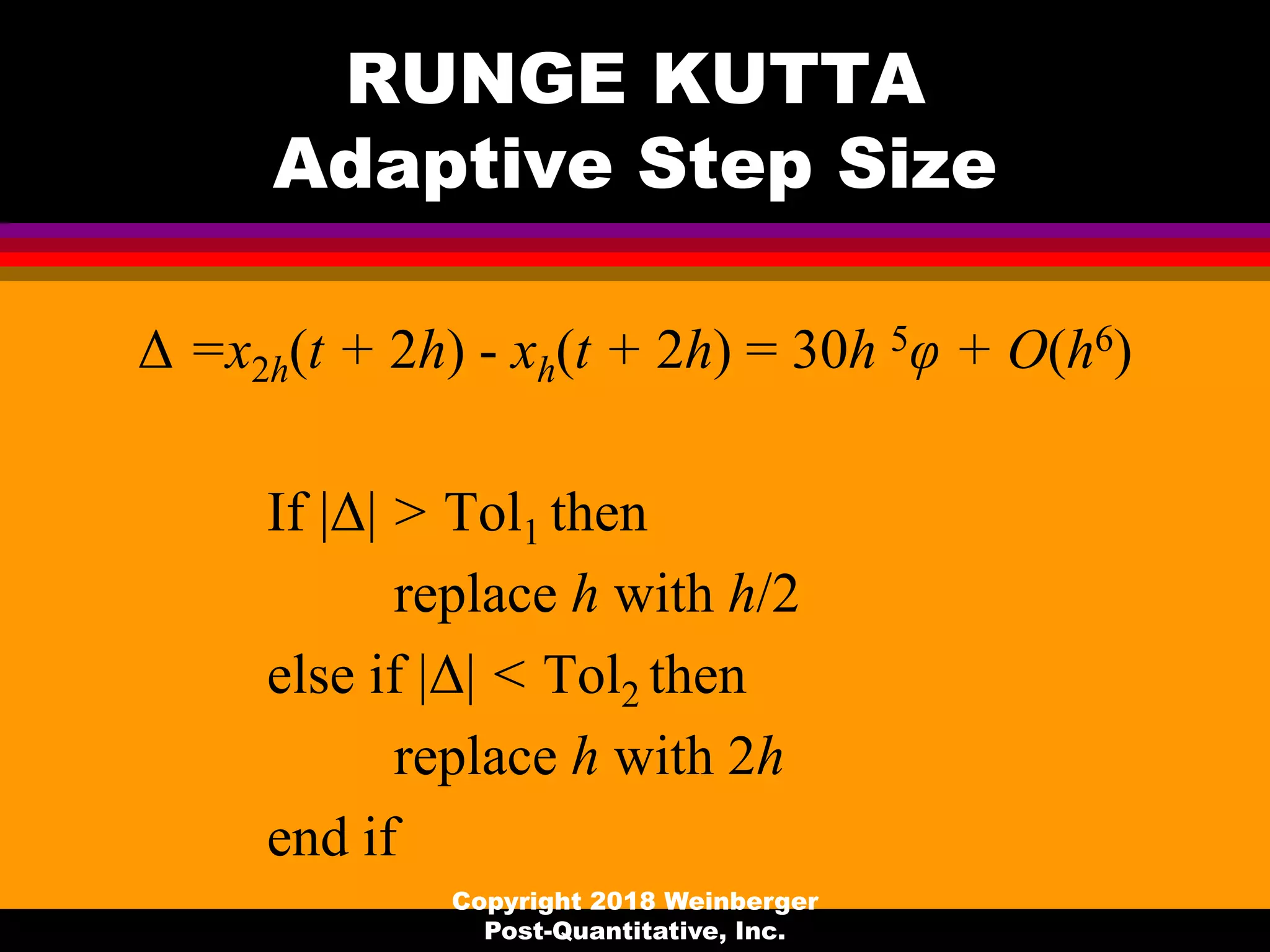 RUNGE KUTTA
Adaptive Step Size
Δ =x2h(t + 2h) - xh(t + 2h) = 30h 5φ + O(h6)
If |Δ| > Tol1 then
replace h with h/2
else if |Δ| < Tol2 then
replace h with 2h
end if
Copyright 2018 Weinberger
Post-Quantitative, Inc.
 