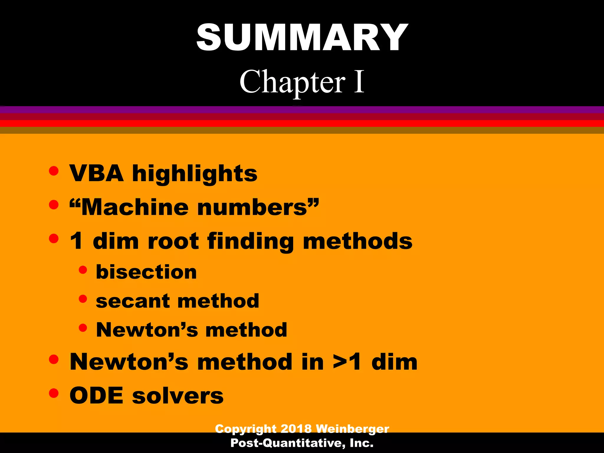 SUMMARY
Chapter I
• VBA highlights
• “Machine numbers”
• 1 dim root finding methods
• bisection
• secant method
• Newton’s method
• Newton’s method in >1 dim
• ODE solvers
Copyright 2018 Weinberger
Post-Quantitative, Inc.
 
