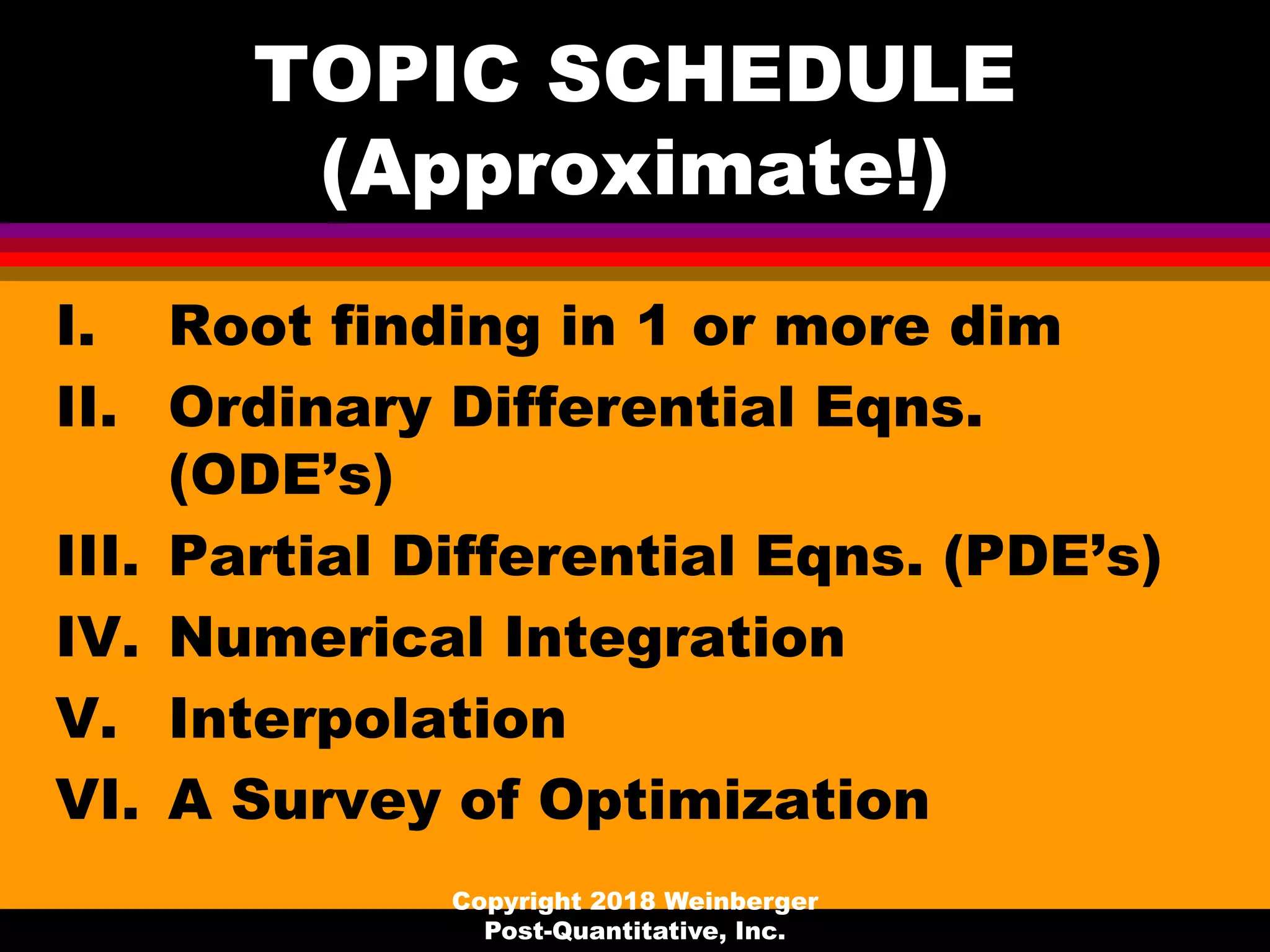 TOPIC SCHEDULE
(Approximate!)
I. Root finding in 1 or more dim
II. Ordinary Differential Eqns.
(ODE’s)
III. Partial Differential Eqns. (PDE’s)
IV. Numerical Integration
V. Interpolation
VI. A Survey of Optimization
Copyright 2018 Weinberger
Post-Quantitative, Inc.
 