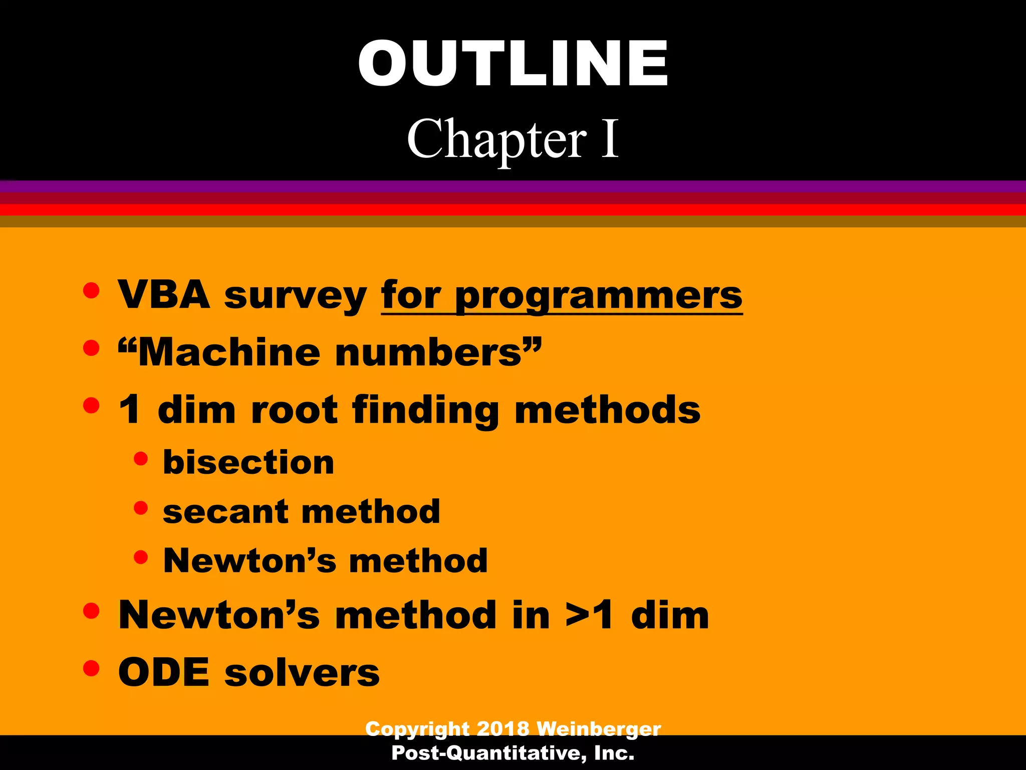 OUTLINE
Chapter I
• VBA survey for programmers
• “Machine numbers”
• 1 dim root finding methods
• bisection
• secant method
• Newton’s method
• Newton’s method in >1 dim
• ODE solvers
Copyright 2018 Weinberger
Post-Quantitative, Inc.
 