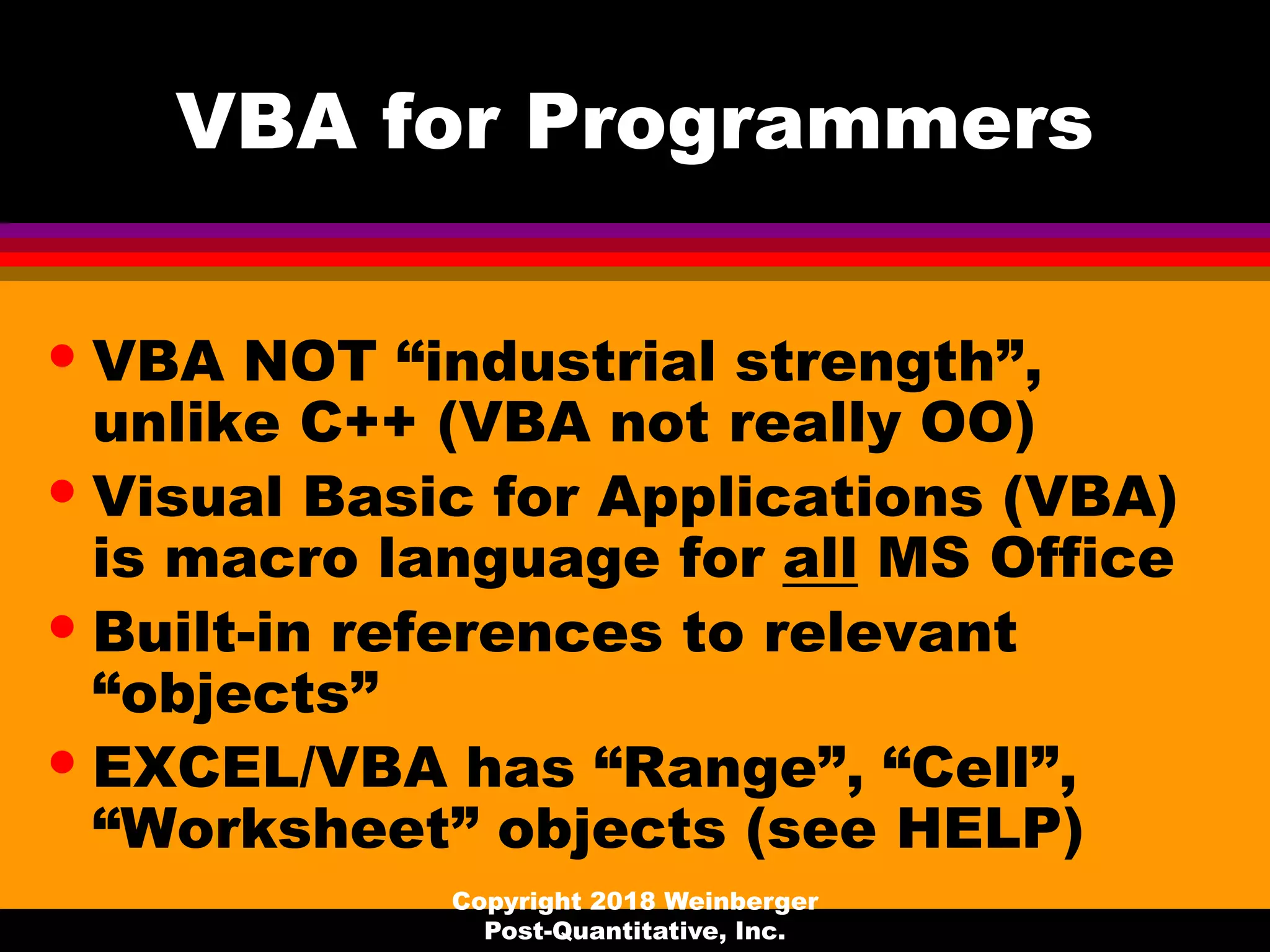 VBA for Programmers
• VBA NOT “industrial strength”,
unlike C++ (VBA not really OO)
• Visual Basic for Applications (VBA)
is macro language for all MS Office
• Built-in references to relevant
“objects”
• EXCEL/VBA has “Range”, “Cell”,
“Worksheet” objects (see HELP)
Copyright 2018 Weinberger
Post-Quantitative, Inc.
 