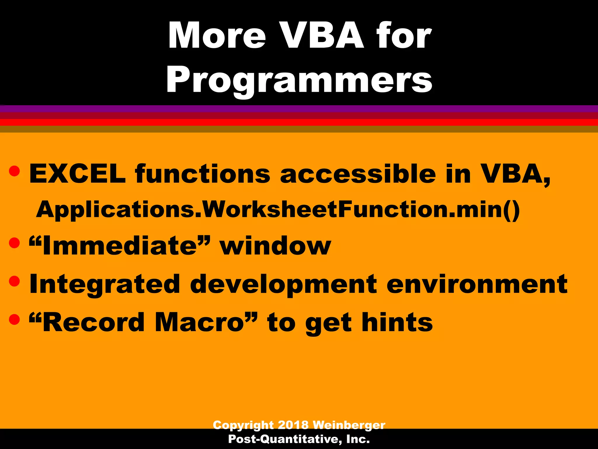 More VBA for
Programmers
• EXCEL functions accessible in VBA,
Applications.WorksheetFunction.min()
• “Immediate” window
• Integrated development environment
• “Record Macro” to get hints
Copyright 2018 Weinberger
Post-Quantitative, Inc.
 