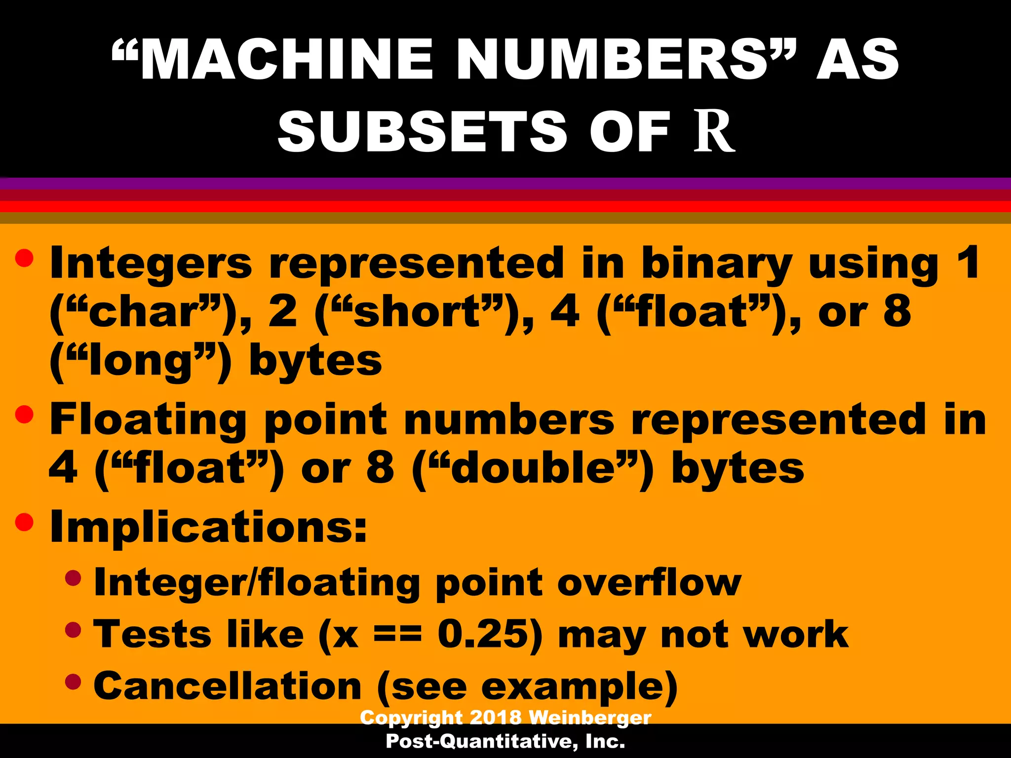 “MACHINE NUMBERS” AS
SUBSETS OF R
• Integers represented in binary using 1
(“char”), 2 (“short”), 4 (“float”), or 8
(“long”) bytes
• Floating point numbers represented in
4 (“float”) or 8 (“double”) bytes
• Implications:
•Integer/floating point overflow
•Tests like (x == 0.25) may not work
•Cancellation (see example)
Copyright 2018 Weinberger
Post-Quantitative, Inc.
 
