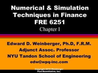 Numerical & Simulation
Techniques in Finance
FRE 6251
Chapter I
Edward D. Weinberger, Ph.D, F.R.M.
Adjunct Assoc. Professor
NYU Tandon School of Engineering
edw@wpq-inc.com
Copyright 2018 Weinberger
Post-Quantitative, Inc.
 