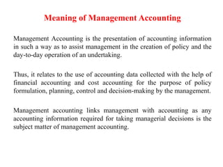 Meaning of Management Accounting
Management Accounting is the presentation of accounting information
in such a way as to assist management in the creation of policy and the
day-to-day operation of an undertaking.
Thus, it relates to the use of accounting data collected with the help of
financial accounting and cost accounting for the purpose of policy
formulation, planning, control and decision-making by the management.
Management accounting links management with accounting as any
accounting information required for taking managerial decisions is the
subject matter of management accounting.
 