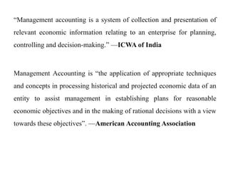 “Management accounting is a system of collection and presentation of
relevant economic information relating to an enterprise for planning,
controlling and decision-making.” —ICWA of India
Management Accounting is “the application of appropriate techniques
and concepts in processing historical and projected economic data of an
entity to assist management in establishing plans for reasonable
economic objectives and in the making of rational decisions with a view
towards these objectives”. —American Accounting Association
 