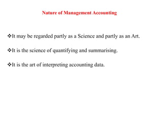 Nature of Management Accounting
It may be regarded partly as a Science and partly as an Art.
It is the science of quantifying and summarising.
It is the art of interpreting accounting data.
 