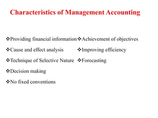 Providing financial information
Cause and effect analysis
Technique of Selective Nature
Decision making
No fixed conventions
Achievement of objectives
Improving efficiency
Forecasting
Characteristics of Management Accounting
 