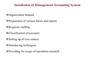 Installation of Management Accounting System
Organization Manual
Preparation of various forms and reports
Requisite staffing
Classification of accounts
Setting up of cost centers
Introducing techniques
Providing for usage of operations research
 