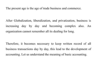 The present age is the age of trade business and commerce.
After Globalization, liberalization, and privatization, business is
increasing day by day and becoming complex also. An
organization cannot remember all its dealing for long.
Therefore, it becomes necessary to keep written record of all
business transactions day by day, this lead to the development of
accounting. Let us understand the meaning of basic accounting.
 