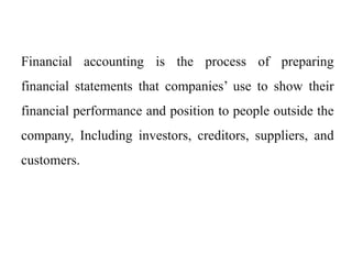 Financial accounting is the process of preparing
financial statements that companies’ use to show their
financial performance and position to people outside the
company, Including investors, creditors, suppliers, and
customers.
 