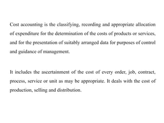 Cost accounting is the classifying, recording and appropriate allocation
of expenditure for the determination of the costs of products or services,
and for the presentation of suitably arranged data for purposes of control
and guidance of management.
It includes the ascertainment of the cost of every order, job, contract,
process, service or unit as may be appropriate. It deals with the cost of
production, selling and distribution.
 
