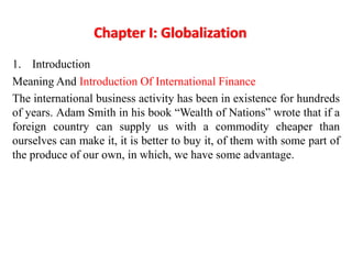 Chapter I: Globalization
1. Introduction
Meaning And Introduction Of International Finance
The international business activity has been in existence for hundreds
of years. Adam Smith in his book “Wealth of Nations” wrote that if a
foreign country can supply us with a commodity cheaper than
ourselves can make it, it is better to buy it, of them with some part of
the produce of our own, in which, we have some advantage.
 