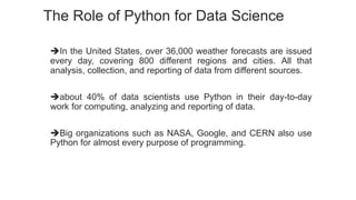 The Role of Python for Data Science
In the United States, over 36,000 weather forecasts are issued
every day, covering 800 different regions and cities. All that
analysis, collection, and reporting of data from different sources.
about 40% of data scientists use Python in their day-to-day
work for computing, analyzing and reporting of data.
Big organizations such as NASA, Google, and CERN also use
Python for almost every purpose of programming.
 