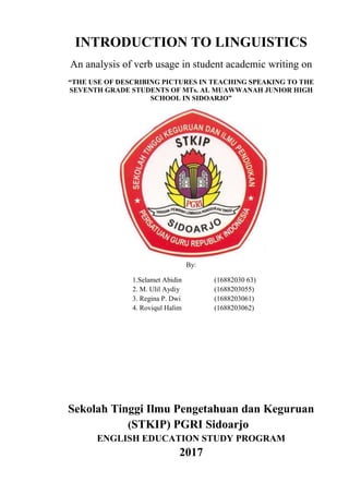 INTRODUCTION TO LINGUISTICS
An analysis of verb usage in student academic writing on
“THE USE OF DESCRIBING PICTURES IN TEACHING SPEAKING TO THE
SEVENTH GRADE STUDENTS OF MTs. AL MUAWWANAH JUNIOR HIGH
SCHOOL IN SIDOARJO”
By:
1.Selamet Abidin (16882030 63)
2. M. Ulil Aydiy (1688203055)
3. Regina P. Dwi (1688203061)
4. Roviqul Halim (1688203062)
Sekolah Tinggi Ilmu Pengetahuan dan Keguruan
(STKIP) PGRI Sidoarjo
ENGLISH EDUCATION STUDY PROGRAM
2017
 