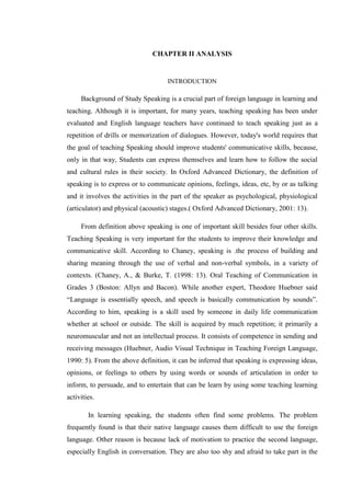 CHAPTER II ANALYSIS
INTRODUCTION
Background of Study Speaking is a crucial part of foreign language in learning and
teaching. Although it is important, for many years, teaching speaking has been under
evaluated and English language teachers have continued to teach speaking just as a
repetition of drills or memorization of dialogues. However, today's world requires that
the goal of teaching Speaking should improve students' communicative skills, because,
only in that way, Students can express themselves and learn how to follow the social
and cultural rules in their society. In Oxford Advanced Dictionary, the definition of
speaking is to express or to communicate opinions, feelings, ideas, etc, by or as talking
and it involves the activities in the part of the speaker as psychological, physiological
(articulator) and physical (acoustic) stages.( Oxford Advanced Dictionary, 2001: 13).
From definition above speaking is one of important skill besides four other skills.
Teaching Speaking is very important for the students to improve their knowledge and
communicative skill. According to Chaney, speaking is .the process of building and
sharing meaning through the use of verbal and non-verbal symbols, in a variety of
contexts. (Chaney, A., & Burke, T. (1998: 13). Oral Teaching of Communication in
Grades 3 (Boston: Allyn and Bacon). While another expert, Theodore Huebner said
“Language is essentially speech, and speech is basically communication by sounds”.
According to him, speaking is a skill used by someone in daily life communication
whether at school or outside. The skill is acquired by much repetition; it primarily a
neuromuscular and not an intellectual process. It consists of competence in sending and
receiving messages (Huebner, Audio Visual Technique in Teaching Foreign Language,
1990: 5). From the above definition, it can be inferred that speaking is expressing ideas,
opinions, or feelings to others by using words or sounds of articulation in order to
inform, to persuade, and to entertain that can be learn by using some teaching learning
activities.
In learning speaking, the students often find some problems. The problem
frequently found is that their native language causes them difficult to use the foreign
language. Other reason is because lack of motivation to practice the second language,
especially English in conversation. They are also too shy and afraid to take part in the
 