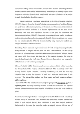 conversation. Many factors can cause the problem of the students. Interesting about the
material, and the media among others including the technique in teaching English is the
first can be motivated the students to learn English and many techniques can be applied
to teach them including describing pictures.
Picture, one of the visual aids, is every type of pictorial presentation (Huebner,
1990:38). It can be formed as the art of painting or a representation of anything. Pictures
are good visual aid in teaching learning in the classroom. Pictures can help students to
recognize the various elements of a pictorial representation on the basis of his
knowledge and their past experiences because it can give the illustration and
interpretation (Huebner, 1990-37). As a media pictures can help the teacher to make the
students interest and enjoy learning especially English. Moreover, pictures can present
the real situation (Kidler, 1992: 1). It means that by using picture, the students can
imagine the abstract to be real situation.
Describing Picture represents or gives an account of words for a picture, so a picture has
many of words to analyze, and each word can make a new sentence. For this activity
students can form groups and each group are given a different picture. Students discuss
the picture with their groups, and then one of the students represents the group to
describe the picture to the whole class. This activity arise the creativity and imagination
of the learners as well as their speaking skill.
The word which is bold in the sentence above is not suitable whit the subject according
the theory Heather Mac Fadyen, “The Parts of Speech: What is auxiliary verb?” The
Writing Centre: Hyper Grammar, University of Ottawa.p.156 said that was only
Singular Noun is using the Auxiliary “is“and “are” using for plural noun. In this
sentence ” For this activity students can form groups and each group are given a
different picture.
It should be “For this activity students can form groups and each group Is given a
different picture. By using describing pictures to teach and to students, it is expected
that the students can increase their speaking to teach here as verb and to the student as
noun.
When the researcher got Practical Teaching Field in the Mts Al Muawanah Junior High
School, exactly in the seventh class, he found that most of the students ashamed and
afraid to speak English but they were enthusiasm to learn about English. From the
background of the study, the researcher makes a research with the title the use of
 