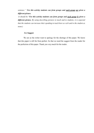 sentence ” For this activity students can form groups and each group are given a
different picture.
It should be “For this activity students can form groups and each group Is given a
different picture. By using describing pictures to teach and to students, it is expected
that the students can increase their speaking to teach here as verb and to the student as
noun.)
3.2. Suggest
We are as the writer want to apology for the shortage of this paper. We know
that this paper is still far from perfect. So that we need the suggest from the reader for
the perfection of this paper. Thank you very much for the reader.
 