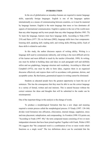 INTRODUCTION
In the era of globalization as nowadays humans are required to master language
skills, especially foreign languages. English is one of the languages spoken
internationally as a means of communicating between countries, so it must be mastered
by language learners. English is the main language that more or less dominates all
aspects of international communication. English is spoken in the rest of the world more
than any other language and by more people than any other language (Kachru 1985: 75).
To learn the language, learners must have language skills. According to Nida (1957:
219) and Haris (1977: 29) via Selviana (2002), language skills have four components:
listening skill, speaking skill, reading skill, and writing skills (Writing skills). Each of
these skills is related to each other.
In this study, the author discusses aspects of writing ability. Writing is a
language skill used to communicate indirectly, and writing is the most difficult activity
of the learner and most difficult to teach by the teacher (Alwasilah, 1999). In writing,
one must be skilled in building ideas and ideas on each paragraph well and skillfully
utilize and use graphology, language structure and vocabulary. According to Allen and
Campbell (1972), one must be able to form ideas, organize them in an organized
discourse effectively and express them well in accordance with grammar, diction, and
acceptable syntax. By that katena, grammatical aspects in writing cannot be eliminated.
Students as educated people have the greatest opportunity to learn the use of
sentences. This has the consequence that they must be able to use the correct language
in a variety of formal, written and oral interests. This is natural because without the
correct sentence the ideas and thoughts that will be submitted to the reader can be
misinterpreted.
One of the important things in this analysis is the change of words.
To produce a morphological formation that has a new shape and meaning
required a certain process called the morphological process. O 'Grady (1997: 138-144)
divides word formation into affixation, cliticization, internal change, suppletion, stress
and tone placement, reduplication, and compounding. As Fromkin (1998: 83) points out,
"According to Frank (1997: 80)," the term compound means consisting of two or more
independent elements that have been joined together Together with Frank, Weber (1985:
54) suggests that "the compound word is a combination of two or more words which
functions as a single word." The two definitions above can be concluded that the
 