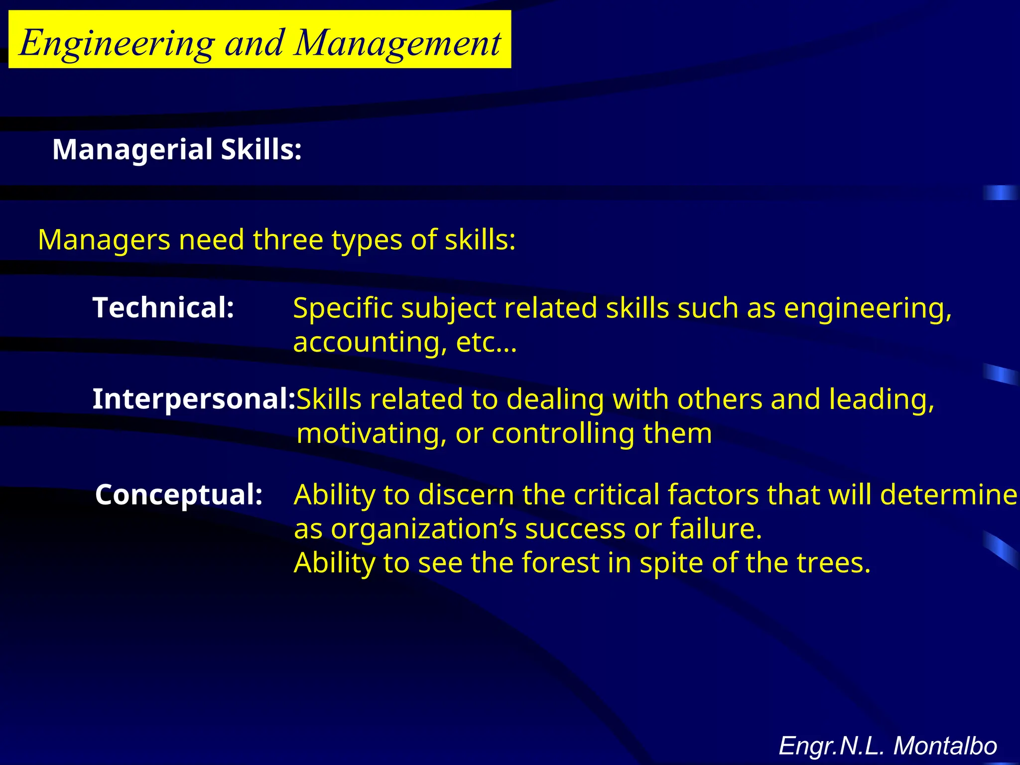 Engineering and Management
Managerial Skills:
Managers need three types of skills:
Technical: Specific subject related skills such as engineering,
accounting, etc…
Interpersonal:Skills related to dealing with others and leading,
motivating, or controlling them
Conceptual: Ability to discern the critical factors that will determine
as organization’s success or failure.
Ability to see the forest in spite of the trees.
Engr.N.L. Montalbo
 