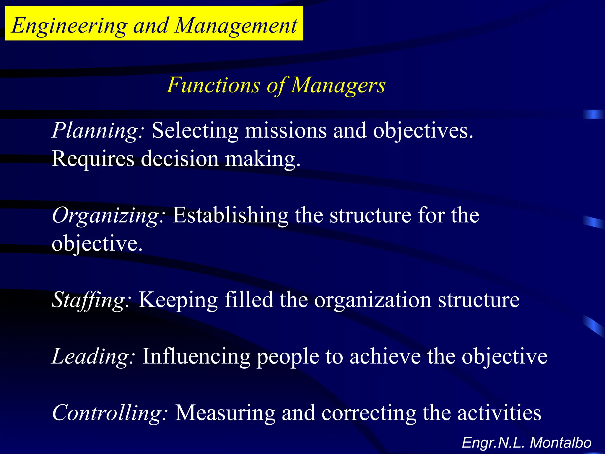 Engineering and Management
Planning: Selecting missions and objectives.
Requires decision making.
Organizing: Establishing the structure for the
objective.
Staffing: Keeping filled the organization structure
Leading: Influencing people to achieve the objective
Controlling: Measuring and correcting the activities
Functions of Managers
Engr.N.L. Montalbo
 