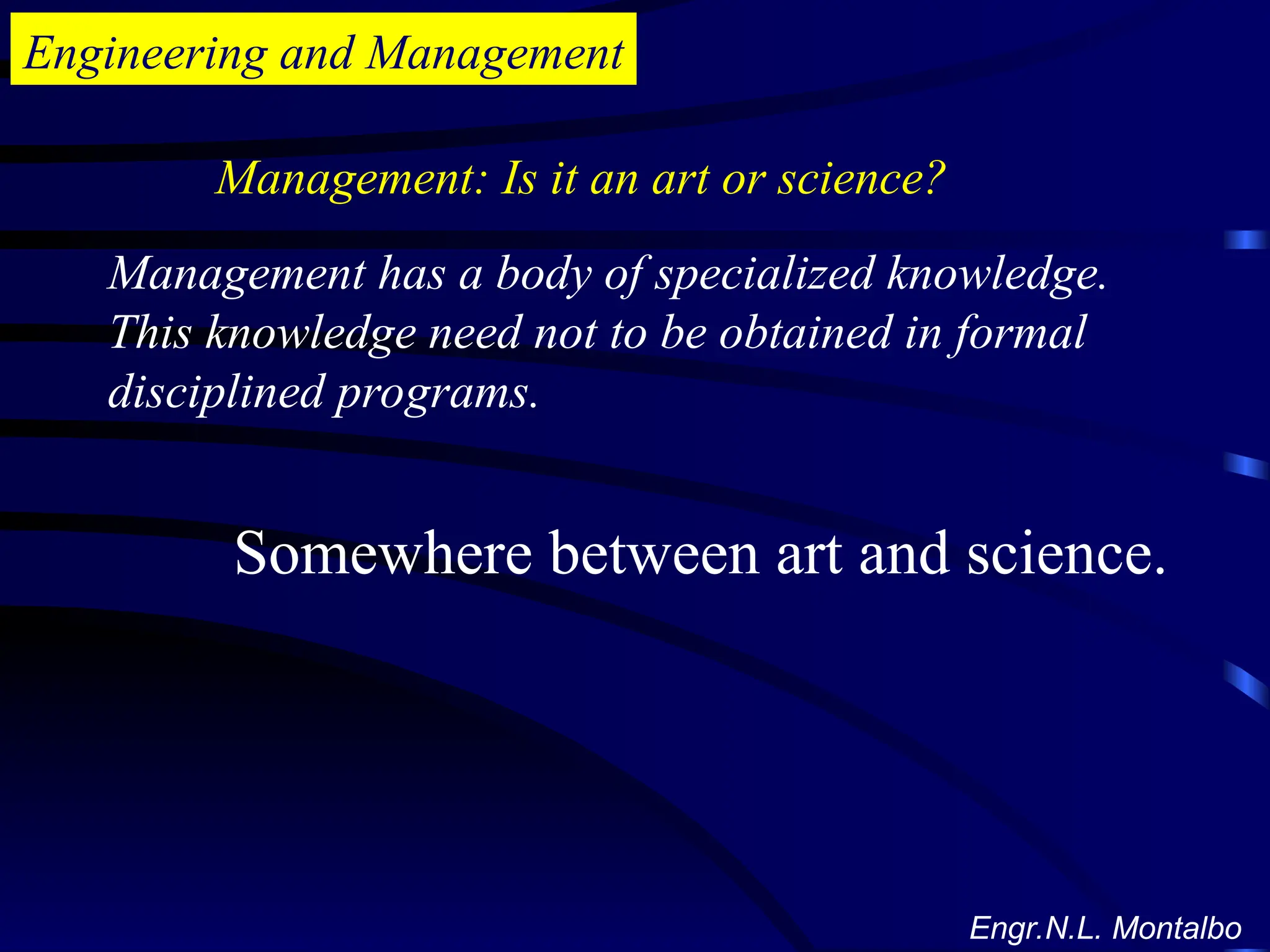 Engineering and Management
Management has a body of specialized knowledge.
This knowledge need not to be obtained in formal
disciplined programs.
Management: Is it an art or science?
Somewhere between art and science.
Engr.N.L. Montalbo
 