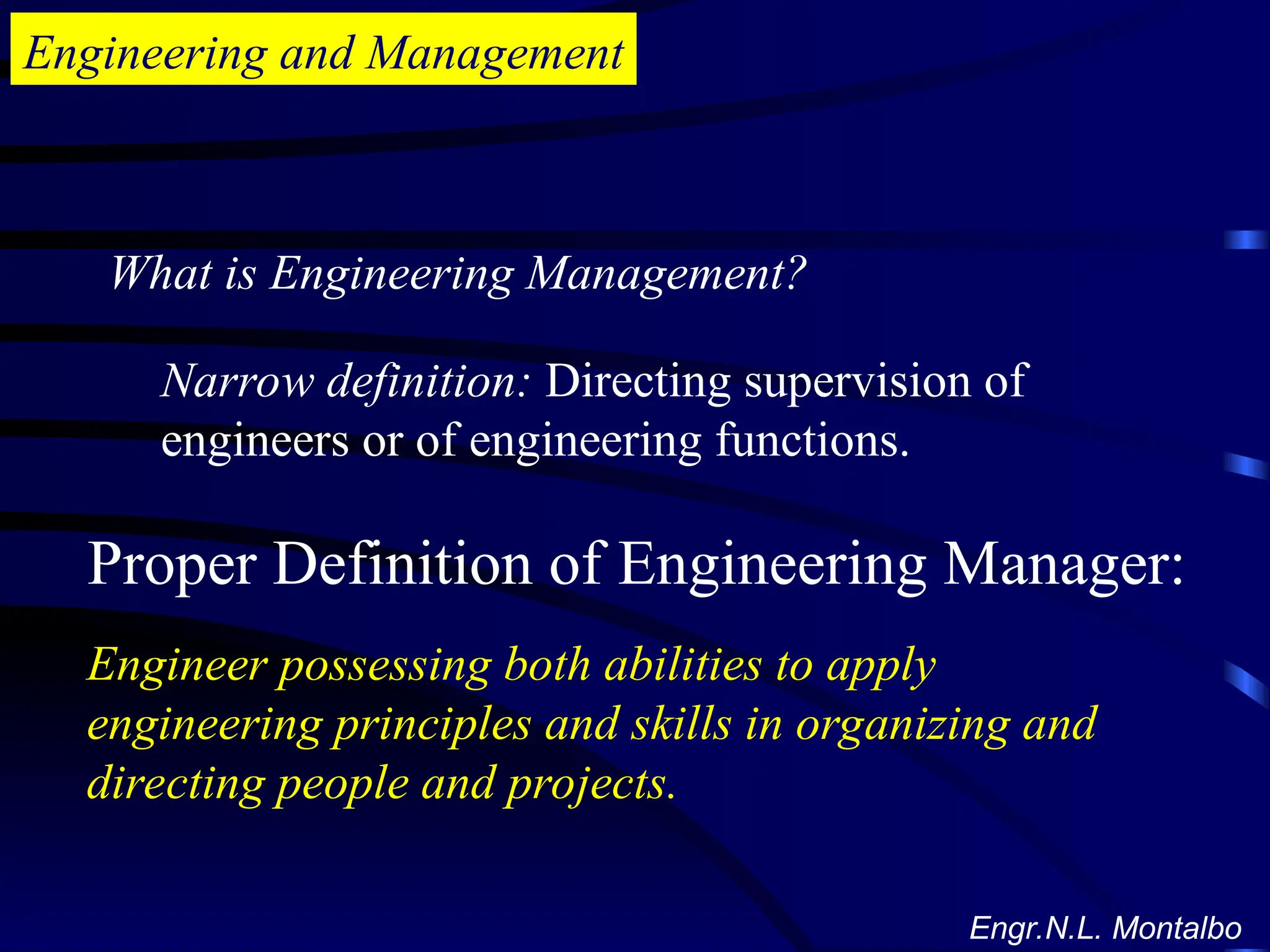 Engineering and Management
What is Engineering Management?
Narrow definition: Directing supervision of
engineers or of engineering functions.
Proper Definition of Engineering Manager:
Engineer possessing both abilities to apply
engineering principles and skills in organizing and
directing people and projects.
Engr.N.L. Montalbo
 