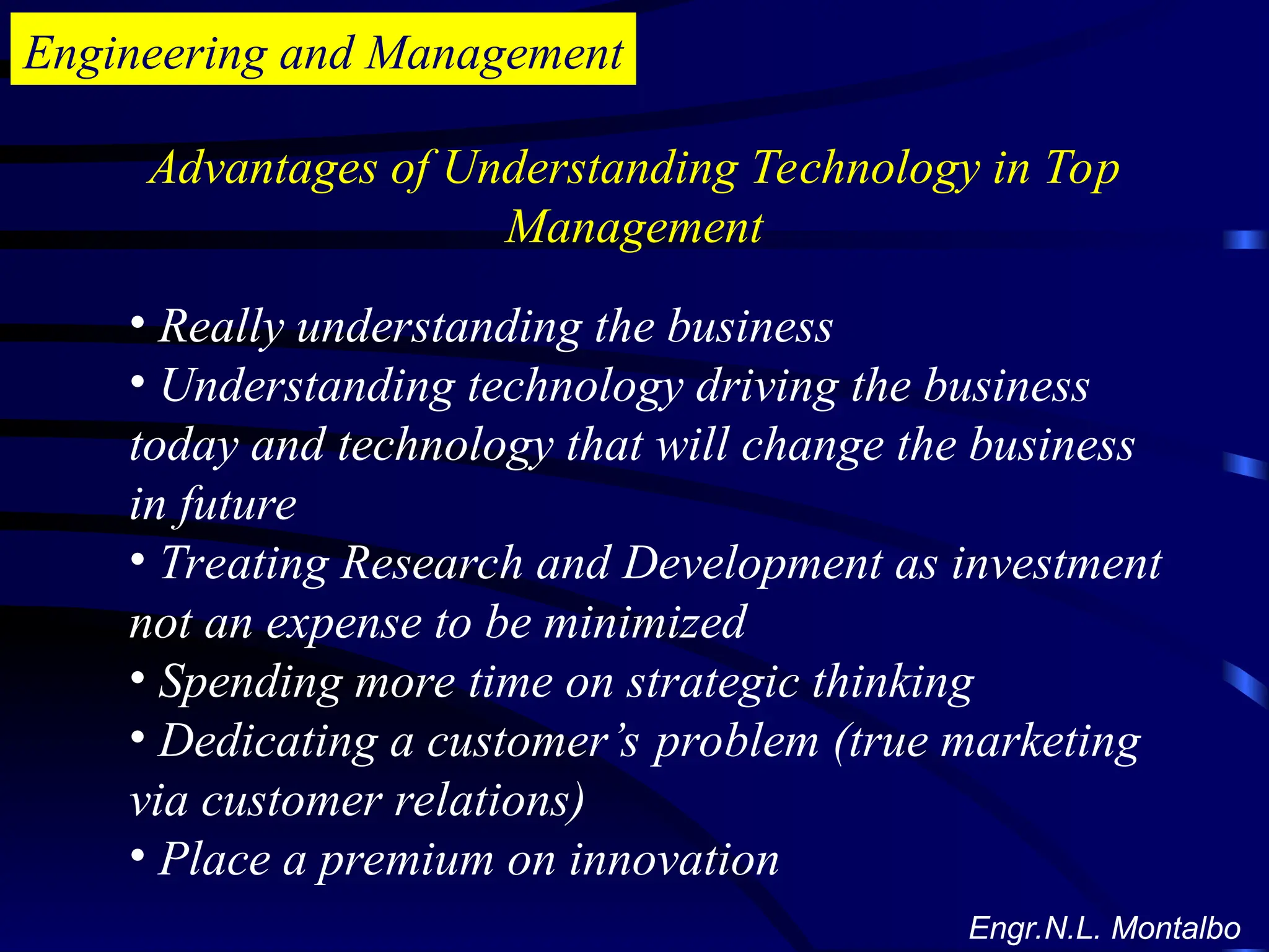 Engineering and Management
Advantages of Understanding Technology in Top
Management
• Really understanding the business
• Understanding technology driving the business
today and technology that will change the business
in future
• Treating Research and Development as investment
not an expense to be minimized
• Spending more time on strategic thinking
• Dedicating a customer’s problem (true marketing
via customer relations)
• Place a premium on innovation
Engr.N.L. Montalbo
 