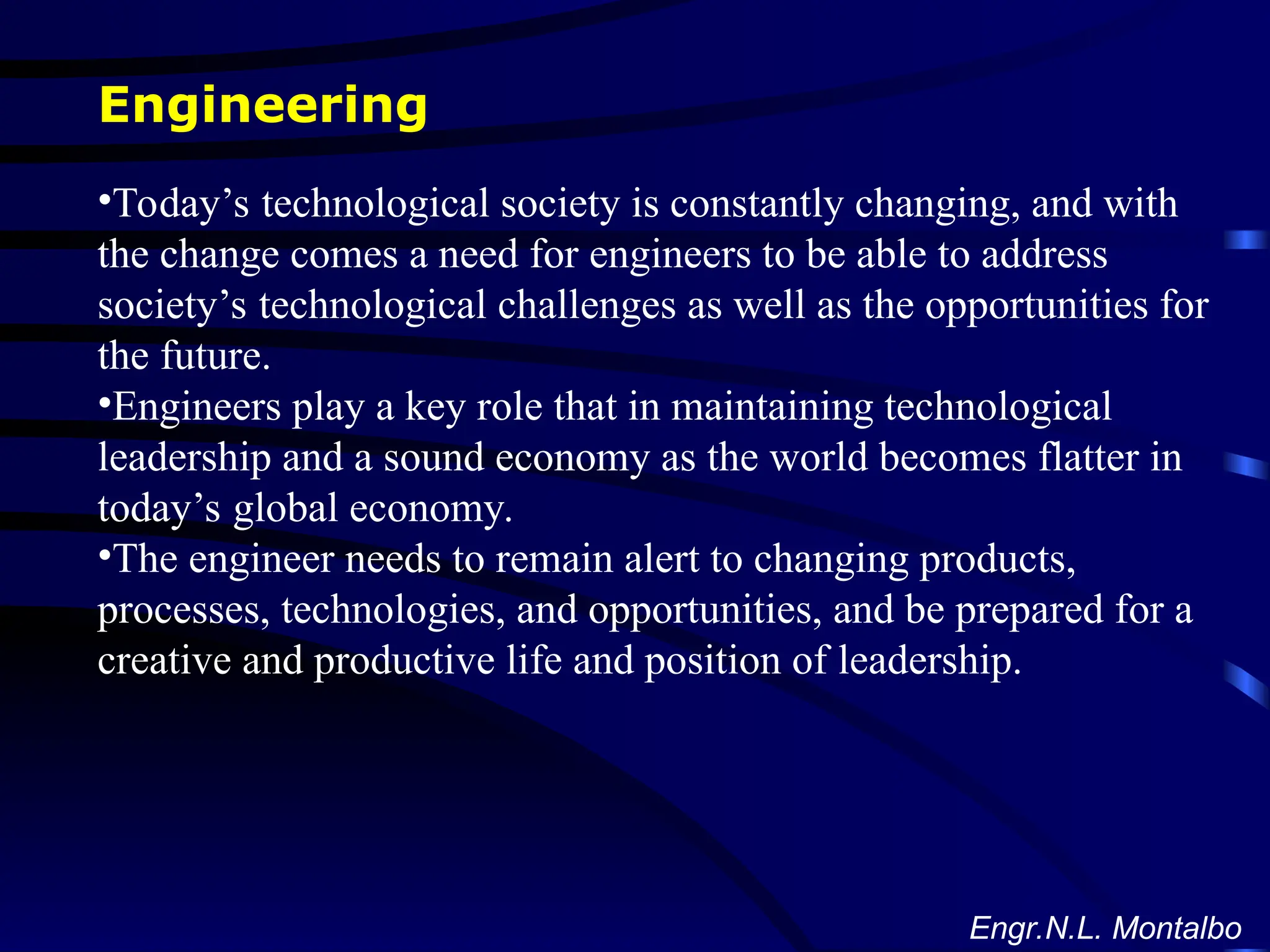 Engineering
•Today’s technological society is constantly changing, and with
the change comes a need for engineers to be able to address
society’s technological challenges as well as the opportunities for
the future.
•Engineers play a key role that in maintaining technological
leadership and a sound economy as the world becomes flatter in
today’s global economy.
•The engineer needs to remain alert to changing products,
processes, technologies, and opportunities, and be prepared for a
creative and productive life and position of leadership.
Engr.N.L. Montalbo
 