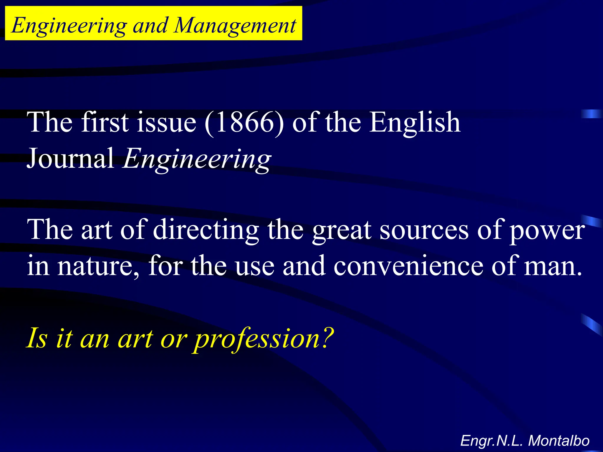 Engineering and Management
The first issue (1866) of the English
Journal Engineering
The art of directing the great sources of power
in nature, for the use and convenience of man.
Is it an art or profession?
Engr.N.L. Montalbo
 