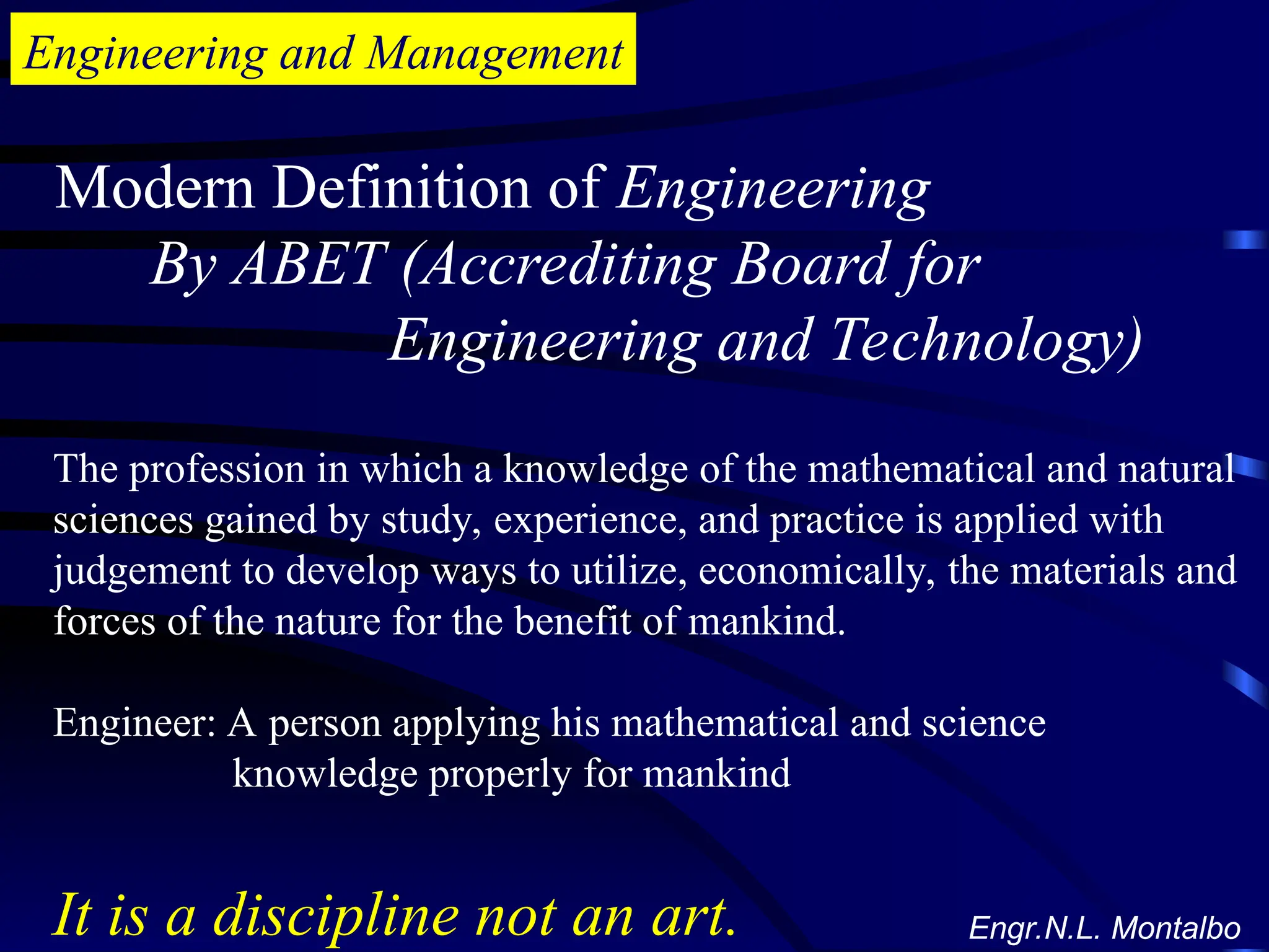 Engineering and Management
Modern Definition of Engineering
By ABET (Accrediting Board for
Engineering and Technology)
The profession in which a knowledge of the mathematical and natural
sciences gained by study, experience, and practice is applied with
judgement to develop ways to utilize, economically, the materials and
forces of the nature for the benefit of mankind.
Engineer: A person applying his mathematical and science
knowledge properly for mankind
It is a discipline not an art. Engr.N.L. Montalbo
 