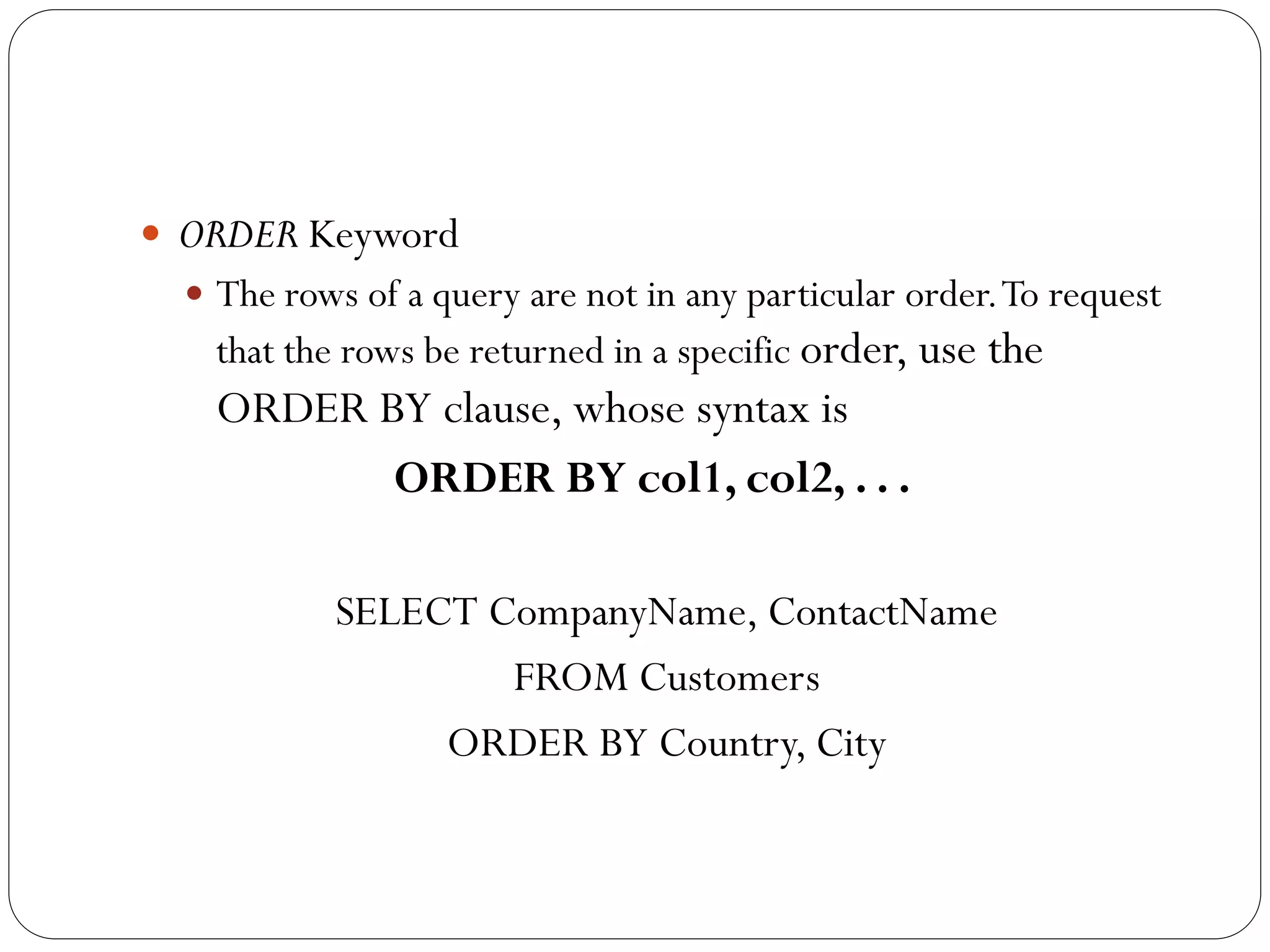  ORDER Keyword
   The rows of a query are not in any particular order. To request
    that the rows be returned in a specific order, use the
    ORDER BY clause, whose syntax is
           ORDER BY col1, col2, . . .

            SELECT CompanyName, ContactName
                    FROM Customers
                 ORDER BY Country, City
 